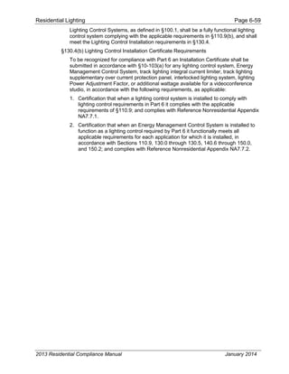 Residential Lighting Page 6-59
Lighting Control Systems, as defined in §100.1, shall be a fully functional lighting
control system complying with the applicable requirements in §110.9(b), and shall
meet the Lighting Control Installation requirements in §130.4.
§130.4(b) Lighting Control Installation Certificate Requirements
To be recognized for compliance with Part 6 an Installation Certificate shall be
submitted in accordance with §10-103(a) for any lighting control system, Energy
Management Control System, track lighting integral current limiter, track lighting
supplementary over current protection panel, interlocked lighting system, lighting
Power Adjustment Factor, or additional wattage available for a videoconference
studio, in accordance with the following requirements, as applicable:
1. Certification that when a lighting control system is installed to comply with
lighting control requirements in Part 6 it complies with the applicable
requirements of §110.9; and complies with Reference Nonresidential Appendix
NA7.7.1.
2. Certification that when an Energy Management Control System is installed to
function as a lighting control required by Part 6 it functionally meets all
applicable requirements for each application for which it is installed, in
accordance with Sections 110.9, 130.0 through 130.5, 140.6 through 150.0,
and 150.2; and complies with Reference Nonresidential Appendix NA7.7.2.
2013 Residential Compliance Manual January 2014
 