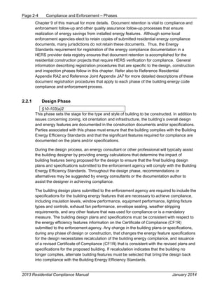 Page 2-4 Compliance and Enforcement – Phases
2013 Residential Compliance Manual January 2014
Chapter 9 of this manual for more details. Document retention is vital to compliance and
enforcement follow-up and other quality assurance follow-up processes that ensure
realization of energy savings from installed energy features. Although some local
enforcement agencies elect to retain copies of submitted residential energy compliance
documents, many jurisdictions do not retain these documents. Thus, the Energy
Standards requirement for registration of the energy compliance documentation in a
HERS provider data registry ensures that document retention is accomplished for the
residential construction projects that require HERS verification for compliance. General
information describing registration procedures that are specific to the design, construction
and inspection phases follow in this chapter. Refer also to Reference Residential
Appendix RA2 and Reference Joint Appendix JA7 for more detailed descriptions of these
document registration procedures that apply to each phase of the building energy code
compliance and enforcement process.
2.2.1 Design Phase
§10-103(a)2
This phase sets the stage for the type and style of building to be constructed. In addition to
issues concerning zoning, lot orientation and infrastructure, the building’s overall design
and energy features are documented in the construction documents and/or specifications.
Parties associated with this phase must ensure that the building complies with the Building
Energy Efficiency Standards and that the significant features required for compliance are
documented on the plans and/or specifications.
During the design process, an energy consultant or other professional will typically assist
the building designer by providing energy calculations that determine the impact of
building features being proposed for the design to ensure that the final building design
plans and specifications submitted to the enforcement agency will comply with the Building
Energy Efficiency Standards. Throughout the design phase, recommendations or
alternatives may be suggested by energy consultants or the documentation author to
assist the designer in achieving compliance.
The building design plans submitted to the enforcement agency are required to include the
specifications for the building energy features that are necessary to achieve compliance,
including insulation levels, window performance, equipment performance, lighting fixture
types and controls, exhaust fan performance, envelope sealing, weather stripping
requirements, and any other feature that was used for compliance or is a mandatory
measure. The building design plans and specifications must be consistent with respect to
the energy efficiency features information on the Certificate of Compliance (CF1R)
submitted to the enforcement agency. Any change in the building plans or specifications,
during any phase of design or construction, that changes the energy feature specifications
for the design necessitates recalculation of the building energy compliance, and issuance
of a revised Certificate of Compliance (CF1R) that is consistent with the revised plans and
specifications for the proposed building. If recalculation indicates that the building no
longer complies, alternate building features must be selected that bring the design back
into compliance with the Building Energy Efficiency Standards.
 