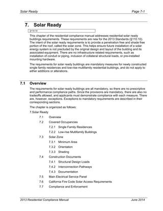Solar Ready Page 7-1
2013 Residential Compliance Manual June 2014
7. Solar Ready
§110.10
This chapter of the residential compliance manual addresses residential solar ready
buildings requirements. These requirements are new for the 2013 Standards (§110.10).
The intent of the solar ready requirements is to provide a penetration free and shade free
portion of the roof, called the solar zone. This helps ensure future installation of a solar
energy system is not precluded by the original design and layout of the building and its
associated equipment. There are no infrastructure related requirements, such as
installation of conduit or piping, inclusion of collateral structural loads, or pre-installed
mounting hardware.
The requirements for solar ready buildings are mandatory measures for newly constructed
single family residences and low-rise multifamily residential buildings, and do not apply to
either additions or alterations.
7.1 Overview
The requirements for solar ready buildings are all mandatory, so there are no prescriptive
and performance compliance paths. Since the provisions are mandatory, there are also no
tradeoffs allowed, and applicants must demonstrate compliance with each measure. There
are, however, exceptions. Exceptions to mandatory requirements are described in their
corresponding sections.
The chapter is organized as follows:
7.Solar Ready 
7.1  Overview 
7.2  Covered Occupancies 
7.2.1  Single Family Residences 
7.2.2  Low-rise Multifamily Buildings 
7.3  Solar Zone 
7.3.1  Minimum Area 
7.3.2  Orientation 
7.3.3  Shading 
7.4  Construction Documents 
7.4.1  Structural Design Loads 
7.4.2  Interconnection Pathways 
7.4.3  Documentation 
7.5  Main Electrical Service Panel
7.6 California Fire Code Solar Access Requirements
7.7 Compliance and Enforcement
 