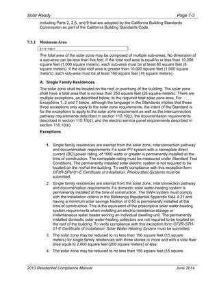 Solar Ready Page 7-3
2013 Residential Compliance Manual June 2014
including Parts 2, 2.5, and 9 that are adopted by the California Building Standards
Commission as part of the California Building Standards Code.
7.3.1 Minimum Area 
§110.10(b)1
The total area of the solar zone may be composed of multiple sub-areas. No dimension of
a sub-area can be less than five feet. If the total roof area is equal to or less than 10,000
square feet (1,000 square meters), each sub-area must be at least 80 square feet (8
square meters). If the total roof area is greater than 10,000 square feet (1,000 square
meters), each sub-area must be at least 160 square feet (16 square meters).
A. Single Family Residences
The solar zone shall be located on the roof or overhang of the building. The solar zone
shall have a total area that is no less than 250 square feet (25 square meters). There are
multiple exceptions, as described below, to the required total solar zone area. For
Exceptions 1, 2 and 7 below, although the language in the Standards implies that these
three exceptions only apply to the solar zone requirements, the intent of the Standard is
for the exceptions to apply to the solar zone requirement as well as the interconnection
pathway requirements described in section 110.10(c), the documentation requirements
described in section 110.10(d), and the electric service panel requirements described in
section 110.10(e).
Exceptions
1. Single family residences are exempt from the solar zone, interconnection pathway
and documentation requirements if a solar PV system with a nameplate direct
current (DC) power rating, of 1000 watts or greater is permanently installed at the
time of construction. The nameplate rating must be measured under Standard Test
Conditions. The permanently installed solar electric system is not required to be
located on the roof of the building. To verify compliance with this exception form
CF2R-SPV-01-E Certificate of Installation: Photovoltaic Systems must be
submitted.
2. Single family residences are exempt from the solar zone, interconnection pathway
and documentation requirements if a domestic solar water-heating system is
permanently installed at the time of construction. The SWH system must comply
with the installation criteria in the Reference Residential Appendix RA4.4.21 and
having a minimum solar savings fraction of 0.50 is permanently installed at the
time of construction. This is the equivalent of the prescriptive solar water-heating
system requirements when installing an electric-resistance storage or
instantaneous water heater serving an individual dwelling unit. The permanently
installed domestic solar water-heating collectors are not required to be located on
the roof of the building. To verify compliance with this exception form CF2R-STH-
01-E Certificate of Installation: Solar Water Heating System must be submitted.
3. The solar zone may be reduced to no less than 150 square feet (15 square
meters) for single family residences with three stories or more and with a total floor
area equal to 2,000 square feet (200 square meters) or less.
4. The solar zone may be reduced to no less than 150 square feet (15 square
 