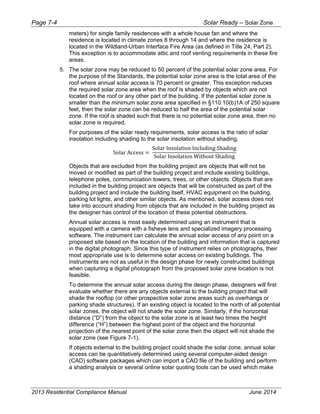 Page 7-4 Solar Ready – Solar Zone
2013 Residential Compliance Manual June 2014
meters) for single family residences with a whole house fan and where the
residence is located in climate zones 8 through 14 and where the residence is
located in the Wildland-Urban Interface Fire Area (as defined in Title 24, Part 2).
This exception is to accommodate attic and roof venting requirements in these fire
areas.
5. The solar zone may be reduced to 50 percent of the potential solar zone area. For
the purpose of the Standards, the potential solar zone area is the total area of the
roof where annual solar access is 70 percent or greater. This exception reduces
the required solar zone area when the roof is shaded by objects which are not
located on the roof or any other part of the building. If the potential solar zone is
smaller than the minimum solar zone area specified in §110.10(b)1A of 250 square
feet, then the solar zone can be reduced to half the area of the potential solar
zone. If the roof is shaded such that there is no potential solar zone area, then no
solar zone is required.
For purposes of the solar ready requirements, solar access is the ratio of solar
insolation including shading to the solar insolation without shading.
Solar Access
Solar Insolation Including Shading
Solar Insolation Without Shading
Objects that are excluded from the building project are objects that will not be
moved or modified as part of the building project and include existing buildings,
telephone poles, communication towers, trees, or other objects. Objects that are
included in the building project are objects that will be constructed as part of the
building project and include the building itself, HVAC equipment on the building,
parking lot lights, and other similar objects. As mentioned, solar access does not
take into account shading from objects that are included in the building project as
the designer has control of the location of these potential obstructions.
Annual solar access is most easily determined using an instrument that is
equipped with a camera with a fisheye lens and specialized imagery processing
software. The instrument can calculate the annual solar access of any point on a
proposed site based on the location of the building and information that is captured
in the digital photograph. Since this type of instrument relies on photographs, their
most appropriate use is to determine solar access on existing buildings. The
instruments are not as useful in the design phase for newly constructed buildings
when capturing a digital photograph from the proposed solar zone location is not
feasible.
To determine the annual solar access during the design phase, designers will first
evaluate whether there are any objects external to the building project that will
shade the rooftop (or other prospective solar zone areas such as overhangs or
parking shade structures). If an existing object is located to the north of all potential
solar zones, the object will not shade the solar zone. Similarly, if the horizontal
distance (“D”) from the object to the solar zone is at least two times the height
difference (“H”) between the highest point of the object and the horizontal
projection of the nearest point of the solar zone then the object will not shade the
solar zone (see Figure 7-1).
If objects external to the building project could shade the solar zone, annual solar
access can be quantitatively determined using several computer-aided design
(CAD) software packages which can import a CAD file of the building and perform
a shading analysis or several online solar quoting tools can be used which make
 
