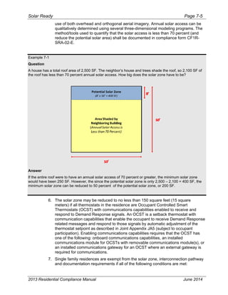 Solar Ready Page 7-5
2013 Residential Compliance Manual June 2014
use of both overhead and orthogonal aerial imagery. Annual solar access can be
qualitatively determined using several three-dimensional modeling programs. The
method/tools used to quantify that the solar access is less than 70 percent (and
reduce the potential solar area) shall be documented in compliance form CF1R-
SRA-02-E.
Example 7-1
Question
A house has a total roof area of 2,500 SF. The neighbor’s house and trees shade the roof, so 2,100 SF of
the roof has less than 70 percent annual solar access. How big does the solar zone have to be?
Answer
If the entire roof were to have an annual solar access of 70 percent or greater, the minimum solar zone
would have been 250 SF. However, the since the potential solar zone is only 2,500 – 2,100 = 400 SF, the
minimum solar zone can be reduced to 50 percent of the potential solar zone, or 200 SF.
6. The solar zone may be reduced to no less than 150 square feet (15 square
meters) if all thermostats in the residence are Occupant Controlled Smart
Thermostats (OCST) with communications capabilities enabled to receive and
respond to Demand Response signals. An OCST is a setback thermostat with
communication capabilities that enable the occupant to receive Demand Response
related messages and respond to those signals by automatic adjustment of the
thermostat setpoint as described in Joint Appendix JA5 (subject to occupant
participation). Enabling communications capabilities requires that the OCST has
one of the following: onboard communications capabilities, an installed
communications module for OCSTs with removable communications module(s), or
an installed communications gateway for an OCST where an external gateway is
required for communications.
7. Single family residences are exempt from the solar zone, interconnection pathway
and documentation requirements if all of the following conditions are met:
 