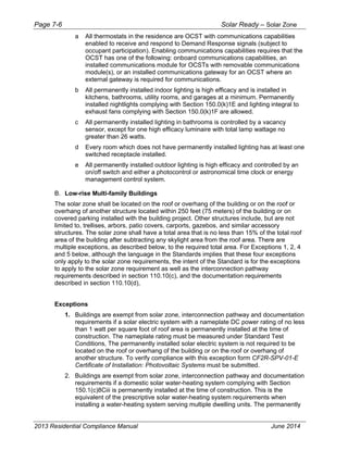 Page 7-6 Solar Ready – Solar Zone
2013 Residential Compliance Manual June 2014
a All thermostats in the residence are OCST with communications capabilities
enabled to receive and respond to Demand Response signals (subject to
occupant participation). Enabling communications capabilities requires that the
OCST has one of the following: onboard communications capabilities, an
installed communications module for OCSTs with removable communications
module(s), or an installed communications gateway for an OCST where an
external gateway is required for communications.
b All permanently installed indoor lighting is high efficacy and is installed in
kitchens, bathrooms, utility rooms, and garages at a minimum. Permanently
installed nightlights complying with Section 150.0(k)1E and lighting integral to
exhaust fans complying with Section 150.0(k)1F are allowed.
c All permanently installed lighting in bathrooms is controlled by a vacancy
sensor, except for one high efficacy luminaire with total lamp wattage no
greater than 26 watts.
d Every room which does not have permanently installed lighting has at least one
switched receptacle installed.
e All permanently installed outdoor lighting is high efficacy and controlled by an
on/off switch and either a photocontrol or astronomical time clock or energy
management control system.
B. Low-rise Multi-family Buildings
The solar zone shall be located on the roof or overhang of the building or on the roof or
overhang of another structure located within 250 feet (75 meters) of the building or on
covered parking installed with the building project. Other structures include, but are not
limited to, trellises, arbors, patio covers, carports, gazebos, and similar accessory
structures. The solar zone shall have a total area that is no less than 15% of the total roof
area of the building after subtracting any skylight area from the roof area. There are
multiple exceptions, as described below, to the required total area. For Exceptions 1, 2, 4
and 5 below, although the language in the Standards implies that these four exceptions
only apply to the solar zone requirements, the intent of the Standard is for the exceptions
to apply to the solar zone requirement as well as the interconnection pathway
requirements described in section 110.10(c), and the documentation requirements
described in section 110.10(d),
Exceptions
1. Buildings are exempt from solar zone, interconnection pathway and documentation
requirements if a solar electric system with a nameplate DC power rating of no less
than 1 watt per square foot of roof area is permanently installed at the time of
construction. The nameplate rating must be measured under Standard Test
Conditions, The permanently installed solar electric system is not required to be
located on the roof or overhang of the building or on the roof or overhang of
another structure. To verify compliance with this exception form CF2R-SPV-01-E
Certificate of Installation: Photovoltaic Systems must be submitted.
2. Buildings are exempt from solar zone, interconnection pathway and documentation
requirements if a domestic solar water-heating system complying with Section
150.1(c)8Ciii is permanently installed at the time of construction. This is the
equivalent of the prescriptive solar water-heating system requirements when
installing a water-heating system serving multiple dwelling units. The permanently
 