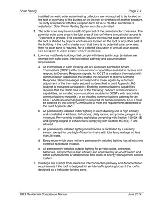 Solar Ready Page 7-7
2013 Residential Compliance Manual June 2014
installed domestic solar water-heating collectors are not required to be located on
the roof or overhang of the building or on the roof or overhang of another structure.
To verify compliance with this exception form CF2R-STH-01-E Certificate of
Installation: Solar Water Heating System must be submitted.
3. The solar zone may be reduced to 50 percent of the potential solar zone area. The
potential solar zone area is the total area of the roof where annual solar access is
70 percent or greater. This exception reduces the required solar zone area when
the roof is shaded by objects which are not located on the roof or any other part of
the building. If the roof is shaded such that there is no potential solar zone area,
then no solar zone is required. For a detailed discussion of annual solar access,
see Exception 5 under Single Family Residences.
4. Low-rise multifamily buildings that comply with items (a) through (e) below are
exempt from solar zone, interconnection pathway and documentation
requirements.
a All thermostats in each dwelling unit are Occupant Controlled Smart
Thermostats (OCST) with communications capabilities enabled to receive and
respond to Demand Response signals. An OCST is a setback thermostat with
communication capabilities that enable the occupant to receive Demand
Response related messages and respond to those signals by automatic
adjustment of the thermostat setpoint as described in Joint Appendix JA5
(subject to occupant participation). Enabling communications capabilities
requires that the OCST has one of the following: onboard communications
capabilities, an installed communications module for OCSTs with removable
communications module(s), or an installed communications gateway for an
OCST where an external gateway is required for communications. OCST must
be certified by the Energy Commission to meet the requirements described in
the Joint Appendix JA5.
b All permanently installed indoor lighting in each dwelling unit is high efficacy
and is installed in kitchens, bathrooms, utility rooms, and private garages at a
minimum. Permanently installed nightlights complying with Section 150.0(k)1E
and lighting integral to exhaust fans complying with Section 150.0(k)1F are
allowed.
c All permanently installed lighting in bathrooms is controlled by a vacancy
sensor, except for one high efficacy luminaire with total lamp wattage no less
than 26 watts.
d Every room which does not have permanently installed lighting has at least one
switched receptacle installed.
e All permanently installed outdoor lighting for private patios, entrances,
balconies, and porches is high efficacy and controlled by an on/off switch and
either a photocontrol or astronomical time clock or energy management control
system.
5. Buildings are exempt from solar zone interconnection pathway and documentation
requirements if the roof is designed for vehicle traffic (parking lot) or if the roof is
designed as a helicopter landing zone.
 