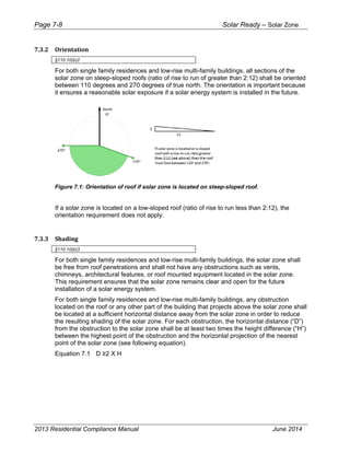 Page 7-8 Solar Ready – Solar Zone
2013 Residential Compliance Manual June 2014
7.3.2 Orientation   
§110.10(b)2
For both single family residences and low-rise multi-family buildings, all sections of the
solar zone on steep-sloped roofs (ratio of rise to run of greater than 2:12) shall be oriented
between 110 degrees and 270 degrees of true north. The orientation is important because
it ensures a reasonable solar exposure if a solar energy system is installed in the future.
Figure 7.1: Orientation of roof if solar zone is located on steep-sloped roof.
If a solar zone is located on a low-sloped roof (ratio of rise to run less than 2:12), the
orientation requirement does not apply.
7.3.3 Shading    
§110.10(b)3
For both single family residences and low-rise multi-family buildings, the solar zone shall
be free from roof penetrations and shall not have any obstructions such as vents,
chimneys, architectural features, or roof mounted equipment located in the solar zone.
This requirement ensures that the solar zone remains clear and open for the future
installation of a solar energy system.
For both single family residences and low-rise multi-family buildings, any obstruction
located on the roof or any other part of the building that projects above the solar zone shall
be located at a sufficient horizontal distance away from the solar zone in order to reduce
the resulting shading of the solar zone. For each obstruction, the horizontal distance (“D”)
from the obstruction to the solar zone shall be at least two times the height difference (“H”)
between the highest point of the obstruction and the horizontal projection of the nearest
point of the solar zone (see following equation).
Equation 7.1 D ≥2 X H
 
