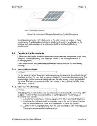Solar Ready Page 7-9
2013 Residential Compliance Manual June 2014
Source: California Energy Commission 
H
D
D
H
Figure 7–2 - Schematic of Allowable Setback from Rooftop Obstructions
Any obstruction oriented north of all points of the solar zone is not subject to these
requirements. Any obstruction which is not located on the roof or another part of the
building, such as landscaping or a neighboring building is not subject to these
requirements.
7.4 Construction Documents
Construction documents must include information about the as-designed structural loads
and plans for interconnecting a PV and SWH system to the building’s electrical or
plumbing systems.
These requirements apply to both single family residences and low-rise multi-family
buildings.
7.4.1 Structural Design Loads   
§110.10(b)4
For the areas of the roof designated as the solar zone, the structural design loads for roof
dead load and roof live load shall be clearly indicated on the construction documents. This
is required so that the structural loads are known if a solar energy system is installed in
the future. There are no requirements for the inclusion of any collateral loads for future
solar energy systems.
7.4.2 Interconnection Pathways 
§110.10(c)
All buildings that must include a solar zone must also include a plan for connecting a PV
and SWH system to the building’s electrical or plumbing system. The construction
documents shall indicate:
1. A location for inverters and metering equipment for future solar electric systems.
2. A pathway for routing conduit from the solar zone to the point of interconnection
with the electrical service. There is no requirement to install any conduit.
3. A pathway for routing of plumbing from the solar zone to the water-heating system.
There is no requirement to install any piping.
 