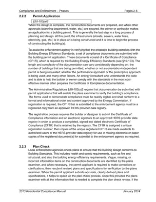 Compliance and Enforcement – Phases Pages 2-5
2013 Residential Compliance Manual January 2014
2.2.2 Permit Application
§10-103(a)2
When the design is complete, the construction documents are prepared, and when other
approvals (planning department, water, etc.) are secured, the owner or contractor makes
an application for a building permit. This is generally the last step in a long process of
planning and design. At this point, the infrastructure (streets, sewers, water lines,
electricity, gas, etc.) is in place or is being constructed and it is time to begin the process
of constructing the building(s).
To assist the enforcement agency in verifying that the proposed building complies with the
Building Energy Efficiency Standards, a set of compliance documents are submitted with
the building permit application. These documents consist of a Certificate of Compliance
(CF1R), which is required by the Building Energy Efficiency Standards (see §10-103). The
length and complexity of the documentation can vary considerably depending on: the
number of buildings that are being permitted; whether or not an orientation-independent
permit is being requested; whether the performance approach or the prescriptive approach
is being used; and many other factors. An energy consultant who understands the code
and is able to help the builder or owner comply with the standards in the most cost-
effective manner often prepares the Certificate of Compliance documentation.
The Administrative Regulations §10-103(a)2 require that documentation be submitted with
permit applications that will enable the plans examiner to verify the building’s compliance.
The forms used to demonstrate compliance must be readily legible and shall conform to a
format and informational order and content approved by the Energy Commission. If
registration is required, the CF1R that is submitted to the enforcement agency must be a
registered copy from an approved HERS provider data registry.
The registration process requires the builder or designer to submit the Certificate of
Compliance information and an electronic signature to an approved HERS provider data
registry in order to produce a completed, signed and dated electronic Certificate of
Compliance (CF1R) that is retained by the registry. The CF1R is assigned a unique
registration number, then copies of the unique registered CF1R are made available to
authorized users of the HERS provider data registry for use in making electronic or paper
copies of the registered document(s) for submittal to the enforcement agency as required.
2.2.3 Plan Check
Local enforcement agencies check plans to ensure that the building design conforms to
Building Standards. This includes health and safety requirements, such as fire and
structural, and also the building energy efficiency requirements. Vague, missing, or
incorrect information items on the construction documents are identified by the plans
examiner, and when necessary, the permit applicant is required to make corrections or
clarifications, then resubmit revised plans and specifications for verification by the plans
examiner. When the permit applicant submits accurate, clearly defined plans and
specifications, it helps to speed up the plan check process, since this provides the plans
examiner with all the information that is needed to complete the plan check review. If the
 