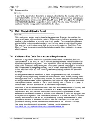 Page 7-10 Solar Ready – Main Electrical Service Panel
2013 Residential Compliance Manual June 2014
7.4.3 Documentation 
§110.10(d)
A copy of the construction documents or a document containing the required solar ready
information shall be provided to the occupant. The building occupant must also receive a
copy of compliance forms number CF1R-SRA-01-E and CF1R-SRA-02-E. Providing this
information to the building occupant is required so that the solar ready information is
available if a solar energy system is installed in the future.
7.5 Main Electrical Service Panel
§110.10(e)
This requirement applies only to single family residences. The main electrical service
panel shall have a minimum busbar rating of 200 amps and shall have a reserved space
to allow for the installation of a double pole circuit breaker. The reserved circuit breaker
space shall be on the opposite (load) end from the input feeder or main circuit location.
The reserved circuit breaker space shall be permanently marked as “For Future Solar
Electric”. These items are required to facilitate the possible future installation of a solar
electric system.
7.6 California Fire Code Solar Access Requirements
Pursuant to regulations established by the Office of the State Fire Marshal, the 2013
version of Parts 2, 2.5 and 9 of Title 24 now includes requirements for the installation of
rooftop solar photovoltaic systems. These regulations cover the marking, location of DC
conductors, and access and pathways for photovoltaic systems. They apply to residential
and nonresidential buildings regulated by Title 24 of the California Building Standards
Codes. Provided below is a brief summary of the fire code requirements for residential
buildings.
PV arrays shall not have dimensions in either axis greater than 150 feet. Residential
buildings with hip, ridge/valley roof features shall provide a 3-foot access pathway away
from applicable eave to hip/ridge/valley features. To provide adequate smoke ventilation,
PV arrays are shall not be located higher than 3 feet below the ridge. Builders shall refer
directly to the relevant sections of Title 24 (most currently Part 2: Section 3111, Part 2.5
Section R331, and Part 9 Section 903.3) for detailed requirements.
In addition to the requirements in the Fire Code, the California Department of Forestry and
Fire Protection - Office of the State Fire Marshal (CAL FIRE-OSFM), local Fire
Departments (FD), and the solar photovoltaic industry previously developed a Solar
Photovoltaic Installation Guideline to increase public safety for all structures equipped with
solar photovoltaic systems. The intent of this guideline is to provide the solar photovoltaic
industry with information that will aid in the designing, building, and installation of solar
photovoltaic systems in a manner that should meet the objectives of both the solar
photovoltaic industry and the requirements now set forth in the California Fire Code.
The entire Solar Photovoltaic Installation Guideline can be accessed at:
http://osfm.fire.ca.gov/pdf/reports/solarphotovoltaicguideline.pdf
 