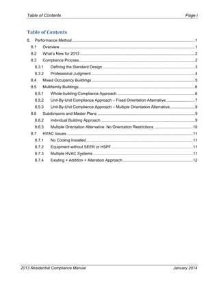 Table of Contents Page i
2013 Residential Compliance Manual January 2014
Table of Contents 
8.  Performance Method ................................................................................................................1 
8.1  Overview ...........................................................................................................................1 
8.2  What’s New for 2013 .........................................................................................................2 
8.3  Compliance Process..........................................................................................................2 
8.3.1  Defining the Standard Design ....................................................................................3 
8.3.2  Professional Judgment...............................................................................................4 
8.4  Mixed Occupancy Buildings ..............................................................................................5 
8.5  Multifamily Buildings..........................................................................................................6 
8.5.1  Whole-building Compliance Approach .......................................................................6 
8.5.2  Unit-By-Unit Compliance Approach – Fixed Orientation Alternative ..........................7 
8.5.3  Unit-By-Unit Compliance Approach – Multiple Orientation Alternative.......................9 
8.6  Subdivisions and Master Plans .........................................................................................9 
8.6.2  Individual Building Approach......................................................................................9 
8.6.3  Multiple Orientation Alternative: No Orientation Restrictions ...................................10 
8.7  HVAC Issues ...................................................................................................................11 
8.7.1  No Cooling Installed .................................................................................................11 
8.7.2  Equipment without SEER or HSPF ..........................................................................11 
8.7.3  Multiple HVAC Systems ...........................................................................................11 
8.7.4  Existing + Addition + Alteration Approach................................................................12 
 