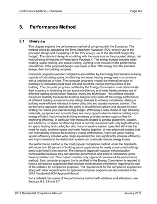 Performance Method – Overview Page 8-1
2013 Residential Compliance Manual January 2014
8. Performance Method
8.1 Overview
This chapter explains the performance method of complying with the Standards. The
method works by calculating the Time Dependent Valuation (TDV) energy use of the
proposed design and comparing it to the TDV energy use of the standard design (the
budget). The standard design is a building with the same size as the proposed design, but
incorporating all features of Prescriptive Package A. The energy budget includes water
heating, space heating, and space cooling. Lighting is not included in the performance
calculations. If the proposed design uses equal or less TDV energy than the standard
design, then the building complies.
Computer programs used for compliance are certified by the Energy Commission as being
capable of calculating space conditioning and water heating energy use in accordance
with a detailed set of rules. The computer programs models the thermal behavior of
buildings by calculating heat flows into and out of the various thermal zones of the
building. The computer programs certified by the Energy Commission must demonstrate
their accuracy in analyzing annual space conditioning and water heating energy use of
different building conservation features, levels and techniques. This method provides
maximum flexibility because the building designer may trade-off the energy performance
of different building components and design features to achieve compliance. Making a
building more efficient will result in lower utility bills and usually improved comfort. The
performance approach provides the ability to test different options and choose the best
strategy to reduce your overall energy budget. With today’s wide choice of high efficiency
materials, equipment and controls there are many opportunities to make a building more
energy efficient. Improving the building envelope provides several opportunities for
improving efficiency, in particular with measures related to window placement, location,
and efficiency. In space conditioning there is not only equipment with very high efficiency
for space heating and cooling but also many innovative system types that eliminate the
need for ducts, combine space and water heating together, or use advanced designs that
can dramatically improve the building’s overall performance. Improved water heating
system efficiency includes wide range equipment that can significantly increase efficiency,
and improvements to the distribution system can drastically reduce energy losses.
The performance method is the most popular compliance method under the Standards,
with more than 95 percent of building permit applications for newly constructed buildings
being submitted in this manner. The method is especially popular with production
homebuilders because they can optimize performance and achieve compliance at the
lowest possible cost. This chapter provides only a general overview of the performance
method. Each computer program that is certified by the Energy Commission is required to
have a compliance supplement that provides more detailed information regarding the use
of the software for compliance purposes. The requirements for the compliance supplement
along with other requirements for approved computer programs are documented in the
2013 Residential ACM Approval Manual.
For a detailed discussion of the performance method with additions and alterations, see
Sections 9.5, 9.6 and 9.7.
 