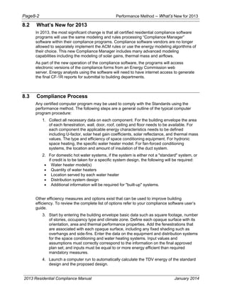 Page8-2 Performance Method – What’s New for 2013
2013 Residential Compliance Manual January 2014
8.2 What’s New for 2013
In 2013, the most significant change is that all certified residential compliance software
programs will use the same modeling and rules processing “Compliance Manager”
software within their compliance programs. Compliance software vendors are no longer
allowed to separately implement the ACM rules or use the energy modeling algorithms of
their choice. This new Compliance Manager includes many advanced modeling
capabilities including the modeling of solar gains, thermal mass and airflows.
As part of the new operation of the compliance software, the programs will access
electronic versions of the compliance forms from an Energy Commission web
server. Energy analysts using the software will need to have internet access to generate
the final CF-1R reports for submittal to building departments.
8.3 Compliance Process
Any certified computer program may be used to comply with the Standards using the
performance method. The following steps are a general outline of the typical computer
program procedure:
1. Collect all necessary data on each component. For the building envelope the area
of each fenestration, wall, door, roof, ceiling and floor needs to be available. For
each component the applicable energy characteristics needs to be defined
including U-factor, solar heat gain coefficients, solar reflectance, and thermal mass
values. The type and efficiency of space conditioning equipment. For hydronic
space heating, the specific water heater model. For fan-forced conditioning
systems, the location and amount of insulation of the duct system.
2. For domestic hot water systems, if the system is either not a "standard" system, or
if credit is to be taken for a specific system design, the following will be required:
• Water heater model(s)
• Quantity of water heaters
• Location served by each water heater
• Distribution system design
• Additional information will be required for "built-up" systems.
Other efficiency measures and options exist that can be used to improve building
efficiency. To review the complete list of options refer to your compliance software user’s
guide.
3. Start by entering the building envelope basic data such as square footage, number
of stories, occupancy type and climate zone. Define each opaque surface with its
orientation, area and thermal performance properties. Add the fenestrations that
are associated with each opaque surface, including any fixed shading such as
overhangs and side-fins. Enter the data on the equipment and distribution systems
for the space conditioning and water heating systems. Input values and
assumptions must correctly correspond to the information on the final approved
plan set; and inputs must be equal to or more energy efficient than required
mandatory measures.
4. Launch a computer run to automatically calculate the TDV energy of the standard
design and the proposed design.
 