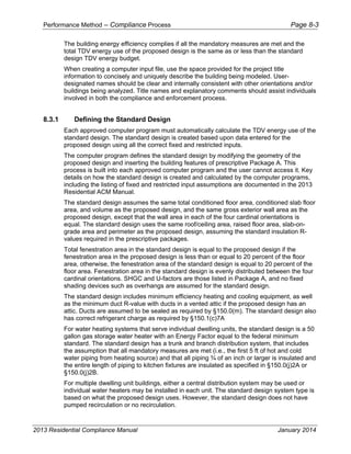 Performance Method – Compliance Process Page 8-3
2013 Residential Compliance Manual January 2014
The building energy efficiency complies if all the mandatory measures are met and the
total TDV energy use of the proposed design is the same as or less than the standard
design TDV energy budget.
When creating a computer input file, use the space provided for the project title
information to concisely and uniquely describe the building being modeled. User-
designated names should be clear and internally consistent with other orientations and/or
buildings being analyzed. Title names and explanatory comments should assist individuals
involved in both the compliance and enforcement process.
8.3.1 Defining the Standard Design
Each approved computer program must automatically calculate the TDV energy use of the
standard design. The standard design is created based upon data entered for the
proposed design using all the correct fixed and restricted inputs.
The computer program defines the standard design by modifying the geometry of the
proposed design and inserting the building features of prescriptive Package A. This
process is built into each approved computer program and the user cannot access it. Key
details on how the standard design is created and calculated by the computer programs,
including the listing of fixed and restricted input assumptions are documented in the 2013
Residential ACM Manual.
The standard design assumes the same total conditioned floor area, conditioned slab floor
area, and volume as the proposed design, and the same gross exterior wall area as the
proposed design, except that the wall area in each of the four cardinal orientations is
equal. The standard design uses the same roof/ceiling area, raised floor area, slab-on-
grade area and perimeter as the proposed design, assuming the standard insulation R-
values required in the prescriptive packages.
Total fenestration area in the standard design is equal to the proposed design if the
fenestration area in the proposed design is less than or equal to 20 percent of the floor
area, otherwise, the fenestration area of the standard design is equal to 20 percent of the
floor area. Fenestration area in the standard design is evenly distributed between the four
cardinal orientations. SHGC and U-factors are those listed in Package A, and no fixed
shading devices such as over