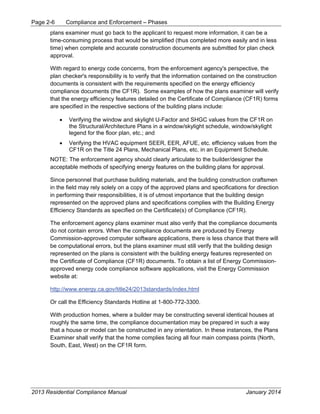 Page 2-6 Compliance and Enforcement – Phases
2013 Residential Compliance Manual January 2014
plans examiner must go back to the applicant to request more information, it can be a
time-consuming process that would be simplified (thus completed more easily and in less
time) when complete and accurate construction documents are submitted for plan check
approval.
With regard to energy code concerns, from the enforcement agency's perspective, the
plan checker's responsibility is to verify that the information contained on the construction
documents is consistent with the requirements specified on the energy efficiency
compliance documents (the CF1R). Some examples of how the plans examiner will verify
that the energy efficiency features detailed on the Certificate of Compliance (CF1R) forms
are specified in the respective sections of the building plans include:
• Verifying the window and skylight U-Factor and SHGC values from the CF1R on
the Structural/Architecture Plans in a window/skylight schedule, window/skylight
legend for the floor plan, etc.; and
• Verifying the HVAC equipment SEER, EER, AFUE, etc. efficiency values from the
CF1R on the Title 24 Plans, Mechanical Plans, etc. in an Equipment Schedule.
NOTE: The enforcement agency should clearly articulate to the builder/designer the
acceptable methods of specifying energy features on the building plans for approval.
Since personnel that purchase building materials, and the building construction craftsmen
in the field may rely solely on a copy of the approved plans and specifications for direction
in performing their responsibilities, it is of utmost importance that the building design
represented on the approved plans and specifications complies with the Building Energy
Efficiency Standards as specified on the Certificate(s) of Compliance (CF1R).
The enforcement agency plans examiner must also verify that the compliance documents
do not contain errors. When the compliance documents are produced by Energy
Commission-approved computer software applications, there is less chance that there will
be computational errors, but the plans examiner must still verify that the building design
represented on the plans is consistent with the building energy features represented on
the Certificate of Compliance (CF1R) documents. To obtain a list of Energy Commission-
approved energy code compliance software applications, visit the Energy Commission
website at:
http://www.energy.ca.gov/title24/2013standards/index.html
Or call the Efficiency Standards Hotline at 1-800-772-3300.
With production homes, where a builder may be constructing several identical houses at
roughly the same time, the compliance documentation may be prepared in such a way
that a house or model can be constructed in any orientation. In these instances, the Plans
Examiner shall verify that the home complies facing all four main compass points (North,
South, East, West) on the CF1R form.
 