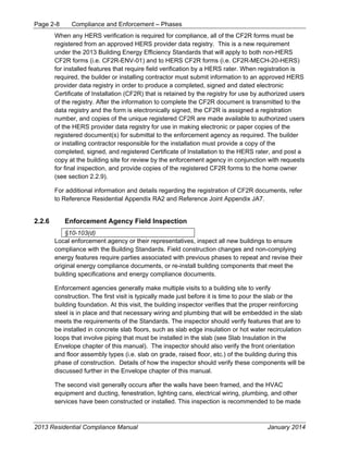 Page 2-8 Compliance and Enforcement – Phases
2013 Residential Compliance Manual January 2014
When any HERS verification is required for compliance, all of the CF2R forms must be
registered from an approved HERS provider data registry. This is a new requirement
under the 2013 Building Energy Efficiency Standards that will apply to both non-HERS
CF2R forms (i.e. CF2R-ENV-01) and to HERS CF2R forms (i.e. CF2R-MECH-20-HERS)
for installed features that require field verification by a HERS rater. When registration is
required, the builder or installing contractor must submit information to an approved HERS
provider data registry in order to produce a completed, signed and dated electronic
Certificate of Installation (CF2R) that is retained by the registry for use by authorized users
of the registry. After the information to complete the CF2R document is transmitted to the
data registry and the form is electronically signed, the CF2R is assigned a registration
number, and copies of the unique registered CF2R are made available to authorized users
of the HERS provider data registry for use in making electronic or paper copies of the
registered document(s) for submittal to the enforcement agency as required. The builder
or installing contractor responsible for the installation must provide a copy of the
completed, signed, and registered Certificate of Installation to the HERS rater, and post a
copy at the building site for review by the enforcement agency in conjunction with requests
for final inspection, and provide copies of the registered CF2R forms to the home owner
(see section 2.2.9).
For additional information and details regarding the registration of CF2R documents, refer
to Reference Residential Appendix RA2 and Reference Joint Appendix JA7.
2.2.6 Enforcement Agency Field Inspection
§10-103(d)
Local enforcement agency or their representatives, inspect all new buildings to ensure
compliance with the Building Standards. Field construction changes and non-complying
energy features require parties associated with previous phases to repeat and revise their
original energy compliance documents, or re-install building components that meet the
building specifications and energy compliance documents.
Enforcement agencies generally make multiple visits to a building site to verify
construction. The first visit is typically made just before it is time to pour the slab or the
building foundation. At this visit, the building inspector verifies that the proper reinforcing
steel is in place and that necessary wiring and plumbing that will be embedded in the slab
meets the requirements of the Standards. The inspector should verify features that are to
be installed in concrete slab floors, such as slab edge insulation or hot water recirculation
loops that involve piping that must be installed in the slab (see Slab Insulation in the
Envelope chapter of this manual). The inspector should also verify the front orientation
and floor assembly types (i.e. slab on grade, raised floor, etc.) of the building during this
phase of construction. Details of how the inspector should verify these components will be
discussed further in the Envelope chapter of this manual.
The second visit generally occurs after the walls have been framed, and the HVAC
equipment and ducting, fenestration, lighting cans, electrical wiring, plumbing, and other
services have been constructed or installed. This inspection is recommended to be made
 