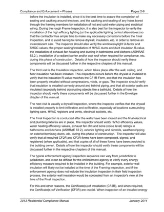 Compliance and Enforcement – Phases Pages 2-9
2013 Residential Compliance Manual January 2014
before the insulation is installed, since it is the best time to assure the completion of
sealing and caulking around windows, and the caulking and sealing of any holes bored
through the framing members for installation of hot and cold water piping and electrical
wiring. During the rough Frame Inspection, it is also best for the inspector to verify the
installation of the high efficacy lighting (or the applicable lighting control alternatives) so
that the contractor has ample time to make any necessary corrections before the Final
Inspection, and to avoid having to remove drywall, insulation, etc. in order to remove an
incandescent can. The inspector should also verify the window/skylight U-factor and
SHGC values, the proper sealing/installation of HVAC ducts and duct insulation R-value,
the installation of exhaust fan housing and ducting in bathrooms and kitchens (ASHRAE
62.2.), installation of a radiant barrier and/or cool roof when required for compliance, etc.
during this phase of construction. Details of how the inspector should verify these
components will be discussed further in the respective chapters of this manual.
The third visit is the Insulation Inspection, which takes place after the wall, ceiling, and
floor insulation has been installed. This inspection occurs before the drywall is installed to
verify that the insulation R-value matches the CF1R Form, and that the insulation has
been properly installed without compressions, voids, or gaps. The inspector should verify
that insulation is installed correctly around and behind piping, and that all exterior walls are
insulated (especially behind obstructing objects like a bathtub). Details of how the
inspector should verify these components will be discussed further in the Envelope
chapter of this manual.
The next visit is usually a drywall Inspection, where the inspector verifies that the drywall
is installed properly to limit infiltration and exfiltration, especially at locations surrounding
lighting cans, HVAC registers and vents, electrical sockets, etc.
The Final Inspection is conducted after the walls have been closed and the final electrical
and plumbing fixtures are in place. The inspector should verify HVAC efficiency values,
water heating efficiency values, exhaust fan cfm and sone (noise level) ratings in
bathrooms and kitchens (ASHRAE 62.2), exterior lighting and controls, weatherstripping
on exterior/demising doors, etc. during this phase of construction. The inspector will also
verify that all required CF2R and CF3R forms have been completed, signed, and
registered (when applicable), and that copies of all of these forms have been provided to
the building owner. Details of how the inspector should verify these components will be
discussed further in the respective chapters of this manual.
The typical enforcement agency inspection sequence can vary from jurisdiction to
jurisdiction, and it can be difficult for the enforcement agency to verify every energy
efficiency measure required to be installed in the building. For example, exterior wall
insulation will likely not be installed at the time of the Framing Inspection, and if the
enforcement agency does not include the Insulation Inspection in their field inspection
process, the exterior wall insulation would be concealed from an inspector's view at the
time of the Final Inspection.
For this and other reasons, the Certificate(s) of Installation (CF2R), and when required,
the Certificate(s) of Verification (CF3R) are crucial. When inspection of an installed energy
 