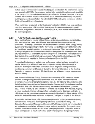 Page 2-10 Compliance and Enforcement – Phases
2013 Residential Compliance Manual January 2014
feature would be impossible because of subsequent construction, the enforcement agency
may require the CF2R for the concealed feature to be posted at the site or made available
to the inspector upon completion/installation of the feature. In these instances, in order to
facilitate the inspection process, the inspector would reference the efficiency values and
building components specified on the submitted CF2R form to verify compliance with the
Building Energy Efficiency Standards.
When registration is required, all Certificate(s) of Installation (CF2R) must be a registered
copy from an approved HERS provider data registry. For all measures requiring field
verification, a registered Certificate of Verification (CF3R) shall also be made available to
the building inspector.
2.2.7 Field Verification and/or Diagnostic Testing
Some building features require field verification and/or diagnostic testing completed by a
third party inspector, called a HERS rater, as a condition for compliance with the
Standards. The Energy Commission has established the California Home Energy Rating
System (HERS) program to provide for the training and certification of HERS raters who
are considered special inspectors by enforcement agencies. When compliance with the
Building Energy Efficiency Standards is based on energy features that require third party
(HERS) verification, a certified HERS rater is required to perform field verification and/or
diagnostic testing according to the procedures in Reference Residential Appendix RA2
using the protocols specified in Reference Residential Appendix RA3.
Prescriptive Package A, as well as most performance method software applications,
require some sort of field verification and/or diagnostic testing. Most of the typical
measures that require HERS field verification and/or diagnostic testing involve air
conditioning equipment and forced air ducts that deliver conditioned air to the dwelling.
Examples of measures requiring HERS verification are refrigerant charge measurement
and duct sealing.
New for the 2013 Building Energy Standards are mandatory HERS measures. Under
previous Building Energy Efficiency Standards, all of the HERS requirements were
prescriptive measures or compliance options. Now, the 2013 Energy Standards mandate
that all newly constructed homes have duct sealing (leakage testing), duct system airflow
and fan watt draw (and installed HSPP/PSPP), and exhaust fans/systems (ASHRAE
62.2.) verified by a HERS rater when those systems are installed. With that said, majority
of newly constructed homes will require field verification and/or diagnostic testing by a
HERS rater per the mandatory measure requirements. Details about these specific HERS
measures and others will be discussed in the HVAC (Chapter 4) chapter of this manual.
Additionally, the Prescriptive HERS measure requirements for refrigerant charge testing
were amended in the 2013 Building Energy Efficiency Standards for clarity. The
Saturation Temperature Measurement Sensors (STMS) requirements were removed and
are no longer required when refrigerant charge testing is applicable. An exception was
included for the Measurement Access Holes (MAH) requirements for systems where it
would be impossible to install such holes. Lastly, the refrigerant charge requirements
 