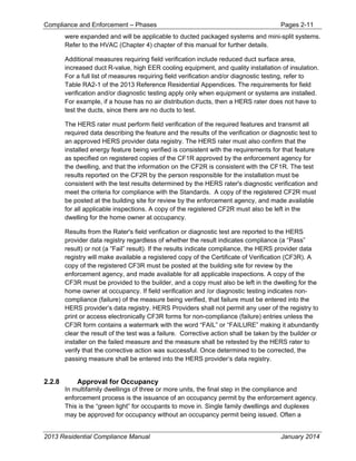 Compliance and Enforcement – Phases Pages 2-11
2013 Residential Compliance Manual January 2014
were expanded and will be applicable to ducted packaged systems and mini-split systems.
Refer to the HVAC (Chapter 4) chapter of this manual for further details.
Additional measures requiring field verification include reduced duct surface area,
increased duct R-value, high EER cooling equipment, and quality installation of insulation.
For a full list of measures requiring field verification and/or diagnostic testing, refer to
Table RA2-1 of the 2013 Reference Residential Appendices. The requirements for field
verification and/or diagnostic testing apply only when equipment or systems are installed.
For example, if a house has no air distribution ducts, then a HERS rater does not have to
test the ducts, since there are no ducts to test.
The HERS rater must perform field verification of the required features and transmit all
required data describing the feature and the results of the verification or diagnostic test to
an approved HERS provider data registry. The HERS rater must also confirm that the
installed energy feature being verified is consistent with the requirements for that feature
as specified on registered copies of the CF1R approved by the enforcement agency for
the dwelling, and that the information on the CF2R is consistent with the CF1R. The test
results reported on the CF2R by the person responsible for the installation must be
consistent with the test results determined by the HERS rater's diagnostic verification and
meet the criteria for compliance with the Standards. A copy of the registered CF2R must
be posted at the building site for review by the enforcement agency, and made available
for all applicable inspections. A copy of the registered CF2R must also be left in the
dwelling for the home owner at occupancy.
Results from the Rater's field verification or diagnostic test are reported to the HERS
provider data registry regardless of whether the result indicates compliance (a “Pass”
result) or not (a “Fail” result). If the results indicate compliance, the HERS provider data
registry will make available a registered copy of the Certificate of Verification (CF3R). A
copy of the registered CF3R must be posted at the building site for review by the
enforcement agency, and made available for all applicable inspections. A copy of the
CF3R must be provided to the builder, and a copy must also be left in the dwelling for the
home owner at occupancy. If field verification and /or diagnostic testing indicates non-
compliance (failure) of the measure being verified, that failure must be entered into the
HERS provider’s data registry. HERS Providers shall not permit any user of the registry to
print or access electronically CF3R forms for non-compliance (failure) entries unless the
CF3R form contains a watermark with the word “FAIL” or “FAILURE” making it abundantly
clear the result of the test was a failure. Corrective action shall be taken by the builder or
installer on the failed measure and the measure shall be retested by the HERS rater to
verify that the corrective action was successful. Once determined to be corrected, the
passing measure shall be entered into the HERS provider’s data registry.
2.2.8 Approval for Occupancy
In multifamily dwellings of three or more units, the final step in the compliance and
enforcement process is the issuance of an occupancy permit by the enforcement agency.
This is the “green light” for occupants to move in. Single family dwellings and duplexes
may be approved for occupancy without an occupancy permit being issued. Often a
 
