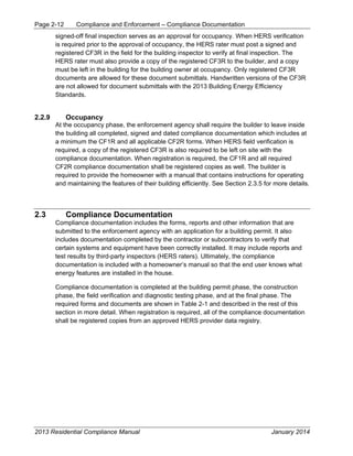 Page 2-12 Compliance and Enforcement – Compliance Documentation
2013 Residential Compliance Manual January 2014
signed-off final inspection serves as an approval for occupancy. When HERS verification
is required prior to the approval of occupancy, the HERS rater must post a signed and
registered CF3R in the field for the building inspector to verify at final inspection. The
HERS rater must also provide a copy of the registered CF3R to the builder, and a copy
must be left in the building for the building owner at occupancy. Only registered CF3R
documents are allowed for these document submittals. Handwritten versions of the CF3R
are not allowed for document submittals with the 2013 Building Energy Efficiency
Standards.
2.2.9 Occupancy
At the occupancy phase, the enforcement agency shall require the builder to leave inside
the building all completed, signed and dated compliance documentation which includes at
a minimum the CF1R and all applicable CF2R forms. When HERS field verification is
required, a copy of the registered CF3R is also required to be left on site with the
compliance documentation. When registration is required, the CF1R and all required
CF2R compliance documentation shall be registered copies as well. The builder is
required to provide the homeowner with a manual that contains instructions for operating
and maintaining the features of their building efficiently. See Section 2.3.5 for more details.
2.3 Compliance Documentation
Compliance documentation includes the forms, reports and other information that are
submitted to the enforcement agency with an application for a building permit. It also
includes documentation completed by the contractor or subcontractors to verify that
certain systems and equipment have been correctly installed. It may include reports and
test results by third-party inspectors (HERS raters). Ultimately, the compliance
documentation is included with a homeowner’s manual so that the end user knows what
energy features are installed in the house.
Compliance documentation is completed at the building permit phase, the construction
phase, the field verification and diagnostic testing phase, and at the final phase. The
required forms and documents are shown in Table 2-1 and described in the rest of this
section in more detail. When registration is required, all of the compliance documentation
shall be registered copies from an approved HERS provider data registry.
 