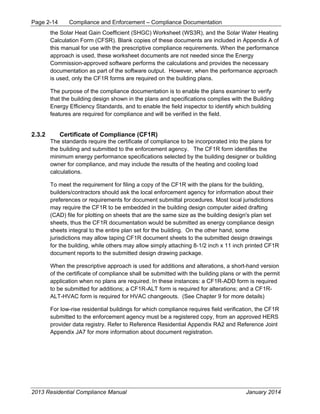 Page 2-14 Compliance and Enforcement – Compliance Documentation
2013 Residential Compliance Manual January 2014
the Solar Heat Gain Coefficient (SHGC) Worksheet (WS3R), and the Solar Water Heating
Calculation Form (CFSR). Blank copies of these documents are included in Appendix A of
this manual for use with the prescriptive compliance requirements. When the performance
approach is used, these worksheet documents are not needed since the Energy
Commission-approved software performs the calculations and provides the necessary
documentation as part of the software output. However, when the performance approach
is used, only the CF1R forms are required on the building plans.
The purpose of the compliance documentation is to enable the plans examiner to verify
that the building design shown in the plans and specifications complies with the Building
Energy Efficiency Standards, and to enable the field inspector to identify which building
features are required for compliance and will be verified in the field.
2.3.2 Certificate of Compliance (CF1R)
The standards require the certificate of compliance to be incorporated into the plans for
the building and submitted to the enforcement agency. The CF1R form identifies the
minimum energy performance specifications selected by the building designer or building
owner for compliance, and may include the results of the heating and cooling load
calculations.
To meet the requirement for filing a copy of the CF1R with the plans for the building,
builders/contractors should ask the local enforcement agency for information about their
preferences or requirements for document submittal procedures. Most local jurisdictions
may require the CF1R to be embedded in the building design computer aided drafting
(CAD) file for plotting on sheets that are the same size as the building design's plan set
sheets, thus the CF1R documentation would be submitted as energy compliance design
sheets integral to the entire plan set for the building. On the other hand, some
jurisdictions may allow taping CF1R document sheets to the submitted design drawings
for the building, while others may allow simply attaching 8-1/2 inch x 11 inch printed CF1R
document reports to the submitted design drawing package.
When the prescriptive approach is used for additions and alterations, a short-hand version
of the certificate of compliance shall be submitted with the building plans or with the permit
application when no plans are required. In these instances: a CF1R-ADD form is required
to be submitted for additions; a CF1R-ALT form is required for alterations; and a CF1R-
ALT-HVAC form is required for HVAC changeouts. (See Chapter 9 for more details)
For low-rise residential buildings for which compliance requires field verification, the CF1R
submitted to the enforcement agency must be a registered copy, from an approved HERS
provider data registry. Refer to Reference Residential Appendix RA2 and Reference Joint
Appendix JA7 for more information about document registration.
 