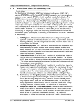 Compliance and Enforcement – Compliance Documentation Pages 2-15
2013 Residential Compliance Manual January 2014
2.3.3 Construction Phase Documentation (CF2R)
§10-103(a)3
The Certificate(s) of Installation (CF2R) are separated into Envelope (CF2R-ENV),
Lighting (CF2R-LTG), and Mechanical (CF2R-MECH) categories, and most compliance
measures have a separate CF2R form that is specific to a particular installation. The
CF2R forms must be completed during the construction or installation phase of the
compliance and enforcement process. The CF2R documents must be completed by the
applicable contractors who are responsible for installing regulated energy features such as
windows (fenestration), the air distribution ducts and the HVAC equipment, the exhaust
fans/ventilation system, the measures that affect building envelope tightness, the lighting
system, and the insulation. The CF2R must be posted at the job site in a conspicuous
location (e.g., in the garage) or kept with the building permit and made available to the
enforcement agency upon request. Certificate(s) of Installation will include, but not limited
to, the following:
A. HVAC Systems. The contractor who installs mechanical equipment signs the
applicable Certificate of Installation. Heating and cooling equipment are listed and
the energy efficiency, capacity, design loads and other properties of each piece of
equipment are documented.
B. Water Heating Systems. The Certificate of Installation includes information about
the water heating equipment installed in the building, including model number,
energy efficiency, tank size, input rating, tank insulation and other properties. The
installer also verifies that faucets and shower heads are certified and comply with
the Appliance Efficiency Regulations.
C. Fenestration/Glazing. The Certificate of Installation is completed and signed by
the contractor responsible for installing the windows and skylights. The U-factor,
SHGC, area, number of panes, etc. for each window and skylight are documented.
. The installer also verifies that all windows and skylights are installed according to
the manufacture recommendations .
D. Insulation Certificate. The Certificate of Installation is completed and signed by
the contractor responsible for installing the insulation. The manufacturer, brand, R-
value, etc. of the insulation installed in the roof/ ceiling, walls, floor and slab edge
are documented. The installer also verifies compliance with the applicable
mandatory measures (i.e. infiltration and exfiltration) for the building envelope.
E. Duct Leakage and Design Diagnostics. The Certificate of Installation is signed
by the contractor responsible for installing the HVAC air distribution system. The
results of duct leakage diagnostic testing, which will later be verified by a third-
party inspector (HERS rater), are documented on this form. The duct leakage
testing requirements are a mandatory measure under the 2013 Building Energy
Efficiency Standards. Refer to Chapter 4 of this manual for more details.
F. Refrigerant Charge and Airflow Measurement. The Certificate of Installation is
signed by the contractor responsible who verifies that air conditioners and heat
pumps have the correct refrigerant charge. This form contains diagnostic data that
is later verified by a third-party inspector (HERS rater). The Prescriptive
requirements for refrigerant charge and airflow under the 2013 Building Energy
 