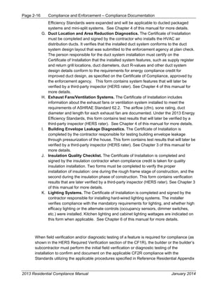 Page 2-16 Compliance and Enforcement – Compliance Documentation
2013 Residential Compliance Manual January 2014
Efficiency Standards were expanded and will be applicable to ducted packaged
systems and mini-split systems. See Chapter 4 of this manual for more details.
G. Duct Location and Area Reduction Diagnostics. The Certificate of Installation
must be completed and signed by the contractor who installs the HVAC air
distribution ducts. It verifies that the installed duct system conforms to the duct
system design layout that was submitted to the enforcement agency at plan check.
The person responsible for the duct system installation must certify on the
Certificate of Installation that the installed system features, such as supply register
and return grill locations, duct diameters, duct R-values and other duct system
design details conform to the requirements for energy compliance credit for
improved duct design, as specified on the Certificate of Compliance, approved by
the enforcement agency. This form contains system features that will later be
verified by a third-party inspector (HERS rater). See Chapter 4 of this manual for
more details.
H. Exhaust Fans/Ventilation Systems. The Certificate of Installation includes
information about the exhaust fans or ventilation system installed to meet the
requirements of ASHRAE Standard 62.2. The airflow (cfm), sone rating, duct
diameter and length for each exhaust fan are documented. Under the 2013 Energy
Efficiency Standards, this form contains test results that will later be verified by a
third-party inspector (HERS rater). See Chapter 4 of this manual for more details.
I. Building Envelope Leakage Diagnostics. The Certificate of Installation is
completed by the contractor responsible for testing building envelope leakage
through pressurization of the house. This form contains test results that will later be
verified by a third-party inspector (HERS rater). See Chapter 3 of this manual for
more details.
J. Insulation Quality Checklist. The Certificate of Installation is completed and
signed by the insulation contractor when compliance credit is taken for quality
insulation installation. Two forms must be completed to verify the proper
installation of insulation: one during the rough frame stage of construction, and the
second during the insulation phase of construction. This form contains verification
results that are later verified by a third-party inspector (HERS rater). See Chapter 3
of this manual for more details.
K. Lighting Systems. The Certificate of Installation is completed and signed by the
contractor responsible for installing hard-wired lighting systems. The installer
verifies compliance with the mandatory requirements for lighting, and whether high
efficacy lighting or the alternate controls (occupancy sensors, dimmer switches,
etc.) were installed. Kitchen lighting and cabinet lighting wattages are indicated on
this form when applicable. See Chapter 6 of this manual for more details.
When field verification and/or diagnostic testing of a feature is required for compliance (as
shown in the HERS Required Verification section of the CF1R), the builder or the builder’s
subcontractor must perform the initial field verification or diagnostic testing of the
installation to confirm and document on the applicable CF2R compliance with the
Standards utilizing the applicable procedures specified in Reference Residential Appendix
 