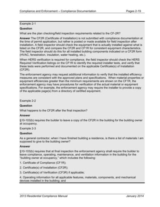 Compliance and Enforcement – Compliance Documentation Pages 2-19
2013 Residential Compliance Manual January 2014
Example 2-1
Question
What are the plan checking/field inspection requirements related to the CF-2R?
Answer The CF2R (Certificate of Installation) is not submitted with compliance documentation at
the time of permit application, but rather is posted or made available for field inspection after
installation. A field inspector should check the equipment that is actually installed against what is
listed on the CF2R, and compare the CF2R and CF1R for consistent equipment characteristics.
The field inspector should do this for all installed building components indicated on a CF2R form
(HVAC, fenestration, insulation, water heating, etc.).
When HERS verification is required for compliance, the field inspector should check the HERS
Required Verification listings on the CF1R to identify the required installer tests, and verify that
these tests were performed and documented on the applicable Certificate(s) of Installation
(CF2R).
The enforcement agency may request additional information to verify that the installed efficiency
measures are consistent with the approved plans and specifications. When material properties or
equipment efficiencies greater than the minimum requirements are shown on the CF1R, the
enforcement agency may have procedures for verification of the actual material or equipment
specifications. For example, the enforcement agency may require the installer to provide a copy
of the applicable page(s) from a directory of certified equipment.
Example 2-2
Question
What happens to the CF2R after the final inspection?
Answer
§10-103(b) requires the builder to leave a copy of the CF2R in the building for the building owner
at occupancy.
Example 2-3
Question
As a general contractor, when I have finished building a residence, is there a list of materials I am
supposed to give to the building owner?
Answer
§10-103(b) requires that at final inspection the enforcement agency shall require the builder to
leave compliance, operating, maintenance, and ventilation information in the building for the
“building owner at occupancy,” which includes the following:
1. Certificate of Compliance (CF1R);
2. Certificate(s) of Installation (CF2R);
3. Certificate(s) of Verification (CF3R) if applicable;
4. Operating information for all applicable features, materials, components, and mechanical
devices installed in the building; and
 