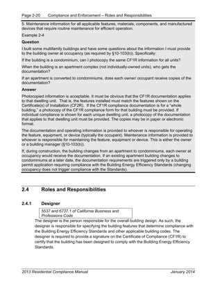 Page 2-20 Compliance and Enforcement – Roles and Responsibilities
2013 Residential Compliance Manual January 2014
5. Maintenance information for all applicable features, materials, components, and manufactured
devices that require routine maintenance for efficient operation.
Example 2-4
Question
I built some multifamily buildings and have some questions about the information I must provide
to the building owner at occupancy (as required by §10-103(b)). Specifically:
If the building is a condominium, can I photocopy the same CF1R information for all units?
When the building is an apartment complex (not individually-owned units), who gets the
documentation?
If an apartment is converted to condominiums, does each owner/ occupant receive copies of the
documentation?
Answer
Photocopied information is acceptable. It must be obvious that the CF1R documentation applies
to that dwelling unit. That is, the features installed must match the features shown on the
Certificate(s) of Installation (CF2R). If the CF1R compliance documentation is for a “whole
building,” a photocopy of the CF1R compliance form for that building must be provided. If
individual compliance is shown for each unique dwelling unit, a photocopy of the documentation
that applies to that dwelling unit must be provided. The copies may be in paper or electronic
format.
The documentation and operating information is provided to whoever is responsible for operating
the feature, equipment, or device (typically the occupant). Maintenance information is provided to
whoever is responsible for maintaining the feature, equipment or device. This is either the owner
or a building manager (§10-103(b)).
If, during construction, the building changes from an apartment to condominiums, each owner at
occupancy would receive the documentation. If an existing apartment building changes to
condominiums at a later date, the documentation requirements are triggered only by a building
permit application requiring compliance with the Building Energy Efficiency Standards (changing
occupancy does not trigger compliance with the Standards).
2.4 Roles and Responsibilities
2.4.1 Designer
5537 and 6737.1 of California Business and
Professions Code
The designer is the person responsible for the overall building design. As such, the
designer is responsible for specifying the building features that determine compliance with
the Building Energy Efficiency Standards and other applicable building codes. The
designer is required to provide a signature on the Certificate of Compliance (CF1R) to
certify that the building has been designed to comply with the Building Energy Efficiency
Standards.
 