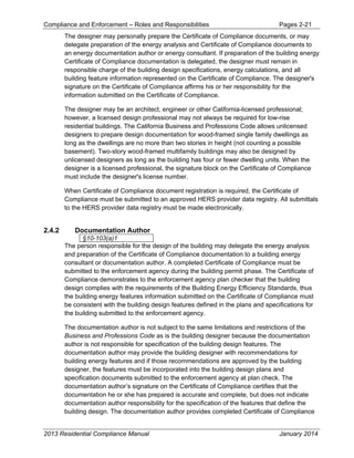 Compliance and Enforcement – Roles and Responsibilities Pages 2-21
2013 Residential Compliance Manual January 2014
The designer may personally prepare the Certificate of Compliance documents, or may
delegate preparation of the energy analysis and Certificate of Compliance documents to
an energy documentation author or energy consultant. If preparation of the building energy
Certificate of Compliance documentation is delegated, the designer must remain in
responsible charge of the building design specifications, energy calculations, and all
building feature information represented on the Certificate of Compliance. The designer's
signature on the Certificate of Compliance affirms his or her responsibility for the
information submitted on the Certificate of Compliance.
The designer may be an architect, engineer or other California-licensed professional;
however, a licensed design professional may not always be required for low-rise
residential buildings. The California Business and Professions Code allows unlicensed
designers to prepare design documentation for wood-framed single family dwellings as
long as the dwellings are no more than two stories in height (not counting a possible
basement). Two-story wood-framed multifamily buildings may also be designed by
unlicensed designers as long as the building has four or fewer dwelling units. When the
designer is a licensed professional, the signature block on the Certificate of Compliance
must include the designer's license number.
When Certificate of Compliance document registration is required, the Certificate of
Compliance must be submitted to an approved HERS provider data registry. All submittals
to the HERS provider data registry must be made electronically.
2.4.2 Documentation Author
§10-103(a)1
The person responsible for the design of the building may delegate the energy analysis
and preparation of the Certificate of Compliance documentation to a building energy
consultant or documentation author. A completed Certificate of Compliance must be
submitted to the enforcement agency during the building permit phase. The Certificate of
Compliance demonstrates to the enforcement agency plan checker that the building
design complies with the requirements of the Building Energy Efficiency Standards, thus
the building energy features information submitted on the Certificate of Compliance must
be consistent with the building design features defined in the plans and specifications for
the building submitted to the enforcement agency.
The documentation author is not subject to the same limitations and restrictions of the
Business and Professions Code as is the building designer because the documentation
author is not responsible for specification of the building design features. The
documentation author may provide the building designer with recommendations for
building energy features and if those recommendations are approved by the building
designer, the features must be incorporated into the building design plans and
specification documents submitted to the enforcement agency at plan check. The
documentation author’s signature on the Certificate of Compliance certifies that the
documentation he or she has prepared is accurate and complete, but does not indicate
documentation author responsibility for the specification of the features that define the
building design. The documentation author provides completed Certificate of Compliance
 