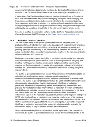 Page 2-22 Compliance and Enforcement – Roles and Responsibilities
2013 Residential Compliance Manual January 2014
documents to the building designer who must sign the Certificate of Compliance prior to
submittal of the Certificate of Compliance to the enforcement agency at plan check.
If registration of the Certificate of Compliance is required, the Certificate of Compliance
must be submitted to the HERS provider data registry and signed electronically by both
the designer and documentation author prior to submittal to the enforcement agency.
When document registration is required, only registered Certificates of Compliance that
display the registration number assigned to the certificate by an approved HERS provider
data registry are acceptable for submittal to the enforcement agency at plan check.
For a list of qualified documentation authors, visit the California Association of Building
Energy Consultants’ (CABEC) website at: http://www.cabec.org/ceperosterall.php
2.4.3 Builder or General Contractor
The term builder refers to the general contractor responsible for construction. For
production homes, the builder may also be the developer with responsibility for arranging
financing, acquiring the land, subdividing the property, securing the necessary land
planning approvals and attending to the other necessary tasks that are required prior to
actual construction. Many production builders are also involved in the marketing and sales
of homes after they are constructed.
During the construction process, the builder or general contractor usually hires specialty
subcontractors to provide specific services, such as installing insulation, designing and
installing HVAC systems, installing windows and skylights, installing water heating
systems, etc. For homes that do not require a licensed design professional, the builder
may sign the Certificate of Compliance (CF1R) in the “Responsible Building Designer's”
signature block.
The builder or general contractor must ensure that Certificate(s) of Installation (CF2R) are
submitted to the enforcement agency by the person(s) responsible for
construction/installation of regulated features, materials, components, or manufactured
devices. The builder or general contractor may sign the Certificate of Installation on behalf
of the specialty subcontractors they hire, but generally, Certificate of Installation
preparation and signature responsibility resides with the specialty subcontractor who
provided the installation services. The Certificate of Installation document identifies the
installed features, materials, components, or manufactured devices detailed in the plans
and specifications, and the Certificate(s) of Compliance approved by the local
enforcement agency. If the installation requires field verification and diagnostic testing by a
HERS rater, the Certificate of Installation must report the results of any of the installer's
required testing of the regulated installations to measure their performance, and the CF2R
shall be submitted to an approved HERS provider data registry. A copy of the registered
Certificate of Installation is required to be posted at the building site for review by the
enforcement agency in conjunction with requests for final inspection.
When the Building Energy Efficiency Standards require registration of the compliance
documents, the builder or general contractor must ensure the transmittal/submittal of the
 