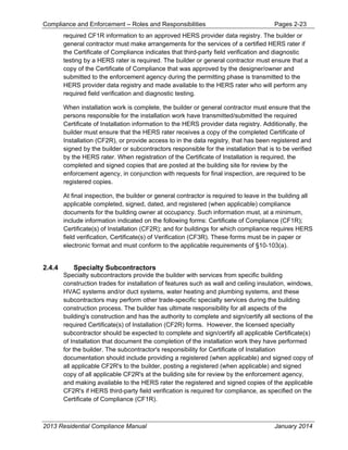 Compliance and Enforcement – Roles and Responsibilities Pages 2-23
2013 Residential Compliance Manual January 2014
required CF1R information to an approved HERS provider data registry. The builder or
general contractor must make arrangements for the services of a certified HERS rater if
the Certificate of Compliance indicates that third-party field verification and diagnostic
testing by a HERS rater is required. The builder or general contractor must ensure that a
copy of the Certificate of Compliance that was approved by the designer/owner and
submitted to the enforcement agency during the permitting phase is transmitted to the
HERS provider data registry and made available to the HERS rater who will perform any
required field verification and diagnostic testing.
When installation work is complete, the builder or general contractor must ensure that the
persons responsible for the installation work have transmitted/submitted the required
Certificate of Installation information to the HERS provider data registry. Additionally, the
builder must ensure that the HERS rater receives a copy of the completed Certificate of
Installation (CF2R), or provide access to in the data registry, that has been registered and
signed by the builder or subcontractors responsible for the installation that is to be verified
by the HERS rater. When registration of the Certificate of Installation is required, the
completed and signed copies that are posted at the building site for review by the
enforcement agency, in conjunction with requests for final inspection, are required to be
registered copies.
At final inspection, the builder or general contractor is required to leave in the building all
applicable completed, signed, dated, and registered (when applicable) compliance
documents for the building owner at occupancy. Such information must, at a minimum,
include information indicated on the following forms: Certificate of Compliance (CF1R);
Certificate(s) of Installation (CF2R); and for buildings for which compliance requires HERS
field verification, Certificate(s) of Verification (CF3R). These forms must be in paper or
electronic format and must conform to the applicable requirements of §10-103(a).
2.4.4 Specialty Subcontractors
Specialty subcontractors provide the builder with services from specific building
construction trades for installation of features such as wall and ceiling insulation, windows,
HVAC systems and/or duct systems, water heating and plumbing systems, and these
subcontractors may perform other trade-specific specialty services during the building
construction process. The builder has ultimate responsibility for all aspects of the
building's construction and has the authority to complete and sign/certify all sections of the
required Certificate(s) of Installation (CF2R) forms. However, the licensed specialty
subcontractor should be expected to complete and sign/certify all applicable Certificate(s)
of Installation that document the completion of the installation work they have performed
for the builder. The subcontractor's responsibility for Certificate of Installation
documentation should include providing a registered (when applicable) and signed copy of
all applicable CF2R's to the builder, posting a registered (when applicable) and signed
copy of all applicable CF2R's at the building site for review by the enforcement agency,
and making available to the HERS rater the registered and signed copies of the applicable
CF2R's if HERS third-party field verification is required for compliance, as specified on the
Certificate of Compliance (CF1R).
 