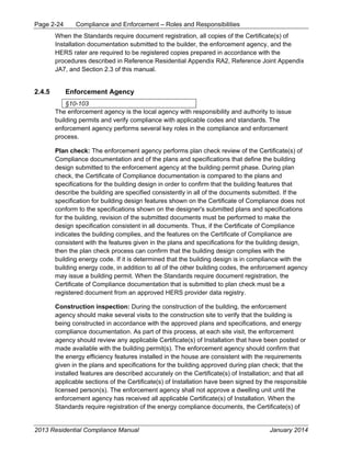 Page 2-24 Compliance and Enforcement – Roles and Responsibilities
2013 Residential Compliance Manual January 2014
When the Standards require document registration, all copies of the Certificate(s) of
Installation documentation submitted to the builder, the enforcement agency, and the
HERS rater are required to be registered copies prepared in accordance with the
procedures described in Reference Residential Appendix RA2, Reference Joint Appendix
JA7, and Section 2.3 of this manual.
2.4.5 Enforcement Agency
§10-103
The enforcement agency is the local agency with responsibility and authority to issue
building permits and verify compliance with applicable codes and standards. The
enforcement agency performs several key roles in the compliance and enforcement
process.
Plan check: The enforcement agency performs plan check review of the Certificate(s) of
Compliance documentation and of the plans and specifications that define the building
design submitted to the enforcement agency at the building permit phase. During plan
check, the Certificate of Compliance documentation is compared to the plans and
specifications for the building design in order to confirm that the building features that
describe the building are specified consistently in all of the documents submitted. If the
specification for building design features shown on the Certificate of Compliance does not
conform to the specifications shown on the designer's submitted plans and specifications
for the building, revision of the submitted documents must be performed to make the
design specification consistent in all documents. Thus, if the Certificate of Compliance
indicates the building complies, and the features on the Certificate of Compliance are
consistent with the features given in the plans and specifications for the building design,
then the plan check process can confirm that the building design complies with the
building energy code. If it is determined that the building design is in compliance with the
building energy code, in addition to all of the other building codes, the enforcement agency
may issue a building permit. When the Standards require document registration, the
Certificate of Compliance documentation that is submitted to plan check must be a
registered document from an approved HERS provider data registry.
Construction inspection: During the construction of the building, the enforcement
agency should make several visits to the construction site to verify that the building is
being constructed in accordance with the approved plans and specifications, and energy
compliance documentation. As part of this process, at each site visit, the enforcement
agency should review any applicable Certificate(s) of Installation that have been posted or
made available with the building permit(s). The enforcement agency should confirm that
the energy efficiency features installed in the house are consistent with the requirements
given in the plans and specifications for the building approved during plan check; that the
installed features are described accurately on the Certificate(s) of Installation; and that all
applicable sections of the Certificate(s) of Installation have been signed by the responsible
licensed person(s). The enforcement agency shall not approve a dwelling unit until the
enforcement agency has received all applicable Certificate(s) of Installation. When the
Standards require registration of the energy compliance documents, the Certificate(s) of
 