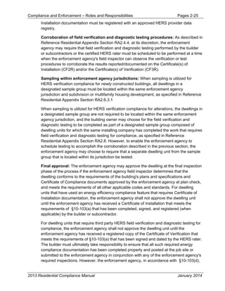 Compliance and Enforcement – Roles and Responsibilities Pages 2-25
2013 Residential Compliance Manual January 2014
Installation documentation must be registered with an approved HERS provider data
registry.
Corroboration of field verification and diagnostic testing procedures: As described in
Reference Residential Appendix Section RA2.4.4, at its discretion, the enforcement
agency may require that field verification and diagnostic testing performed by the builder
or subcontractors or the certified HERS rater must be scheduled to be performed at a time
when the enforcement agency's field inspector can observe the verification or test
procedures to corroborate the results reported/documented on the Certificate(s) of
Installation (CF2R) and/or the Certificate(s) of Verification (CF3R).
Sampling within enforcement agency jurisdictions: When sampling is utilized for
HERS verification compliance for newly constructed buildings, all dwellings in a
designated sample group must be located within the same enforcement agency
jurisdiction and subdivision or multifamily housing development, as specified in Reference
Residential Appendix Section RA2.6.3.1
When sampling is utilized for HERS verification compliance for alterations, the dwellings in
a designated sample group are not required to be located within the same enforcement
agency jurisdiction, and the building owner may choose for the field verification and
diagnostic testing to be completed as part of a designated sample group composed of
dwelling units for which the same installing company has completed the work that requires
field verification and diagnostic testing for compliance, as specified in Reference
Residential Appendix Section RA2.8. However, to enable the enforcement agency to
schedule testing to accomplish the corroboration described in the previous section, the
enforcement agency may choose to require that a separate dwelling unit from the sample
group that is located within its jurisdiction be tested.
Final approval: The enforcement agency may approve the dwelling at the final inspection
phase of the process if the enforcement agency field inspector determines that the
dwelling conforms to the requirements of the building's plans and specifications and
Certificate of Compliance documents approved by the enforcement agency at plan check,
and meets the requirements of all other applicable codes and standards. For dwelling
units that have used an energy efficiency compliance feature that requires Certificate of
Installation documentation, the enforcement agency shall not approve the dwelling unit
until the enforcement agency has received a Certificate of Installation that meets the
requirements of §10-103(a) that has been completed, signed, and registered (when
applicable) by the builder or subcontractor.
For dwelling units that require third party HERS field verification and diagnostic testing for
compliance, the enforcement agency shall not approve the dwelling unit until the
enforcement agency has received a registered copy of the Certificate of Verification that
meets the requirements of §10-103(a) that has been signed and dated by the HERS rater.
The builder must ultimately take responsibility to ensure that all such required energy
compliance documentation has been completed properly and posted at the job site or
submitted to the enforcement agency in conjunction with any of the enforcement agency's
required inspections. However, the enforcement agency, in accordance with §10-103(d),
 