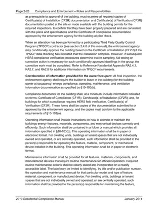 Page 2-26 Compliance and Enforcement – Roles and Responsibilities
2013 Residential Compliance Manual January 2014
as prerequisite to approval of the building, must examine all required copies of
Certificate(s) of Installation (CF2R) documentation and Certificate(s) of Verification (CF3R)
documentation posted at the site or made available with the building permits for the
required inspections, to confirm that they have been properly prepared and are consistent
with the plans and specifications and the Certificate of Compliance documentation
approved by the enforcement agency for the building at plan check.
When an alteration has been performed by a participating Third Party Quality Control
Program (TPQCP) contractor (see section 2.4.8 of this manual), the enforcement agency
may conditionally approve the building based on the Certificate of Installation (CF2R) if the
TPQCP data checking has indicated that the installation complies. However, if subsequent
HERS compliance verification procedures determine that re-sampling, full testing or
corrective action is necessary for such conditionally approved dwellings in the group, the
corrective work must be completed. Refer to Reference Residential Appendix RA2.4.3,
RA2.7, and RA2.8 for additional information on TPQCP requirements.
Corroboration of information provided for the owner/occupant: At final inspection, the
enforcement agency shall require the builder to leave in the building (for the building
owner at occupancy) energy compliance, operating, maintenance, and ventilation
information documentation as specified by §10-103(b).
Compliance documents for the building shall, at a minimum, include information indicated
on forms: Certificate of Compliance (CF1R); Certificate(s) of Installation (CF2R); and, for
buildings for which compliance requires HERS field verification, Certificate(s) of
Verification (CF3R). These forms shall be copies of the documentation submitted to or
approved by the enforcement agency, and the copies must conform to the applicable
requirements of §10-103(a).
Operating information shall include instructions on how to operate or maintain the
buildings energy features, materials, components, and mechanical devices correctly and
efficiently. Such information shall be contained in a folder or manual which provides all
information specified in §10-103(b). This operating information shall be in paper or
electronic format. For dwelling units, buildings or tenant spaces that are not individually
owned and operated, or are centrally operated, such information shall be provided to the
person(s) responsible for operating the feature, material, component, or mechanical
device installed in the building. This operating information shall be in paper or electronic
format.
Maintenance information shall be provided for all features, materials, components, and
manufactured devices that require routine maintenance for efficient operation. Required
routine maintenance actions shall be clearly stated and incorporated on a readily
accessible label. The label may be limited to identifying, by title and/or publication number,
the operation and maintenance manual for that particular model and type of feature,
material, component, or manufactured device. For dwelling units, buildings or tenant
spaces that are not individually owned and operated, or are centrally operated, such
information shall be provided to the person(s) responsible for maintaining the feature,
 