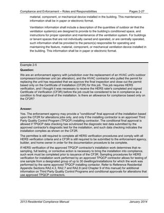 Compliance and Enforcement – Roles and Responsibilities Pages 2-27
2013 Residential Compliance Manual January 2014
material, component, or mechanical device installed in the building. This maintenance
information shall be in paper or electronic format.
Ventilation information shall include a description of the quantities of outdoor air that the
ventilation system(s) are designed to provide to the building’s conditioned space, and
instructions for proper operation and maintenance of the ventilation system. For buildings
or tenant spaces that are not individually owned and operated, or are centrally operated,
such information shall be provided to the person(s) responsible for operating and
maintaining the feature, material, component, or mechanical ventilation device installed in
the building. This information shall be in paper or electronic format.
Example 2-5
Question:
We are an enforcement agency with jurisdiction over the replacement of an HVAC unit's outdoor
compressor/condenser unit (an alteration), and the HVAC contractor who pulled the permit for
replacing the unit has requested that we approve the final inspection and close out the permit
based only on the Certificate of Installation (CF2R) for this job. This job requires HERS
verification, and I thought it was necessary to receive the HERS rater's completed and signed
Certificate of Verification (CF3R) before the job could be considered to be in compliance as a
condition to final approval of the installation. Is there an allowance for compliance based only on
the CF2R?
Answer:
Yes. The enforcement agency may provide a "conditional" final approval of the installation based
upon the CF2R for alterations jobs only, and only if the installing contractor is an approved Third
Party Quality Control Program (TPQCP) installing contractor. The conditional final approval is
allowed if TPQCP data checking has scrutinized the diagnostic test data submitted by the
approved contractor's diagnostic test for the installation, and such data checking indicates the
installation complies as shown on the CF2R.
The permittee is still required to complete all HERS verification procedures and comply with all
HERS verification criteria and a CF3R is still required to be submitted to the enforcement agency,
builder, and home owner in order for the documentation procedure to be complete.
If HERS verification of the approved TPQCP contractor's installation work determines that re-
sampling, full testing, or corrective action is necessary to bring the installation into compliance,
such work must be completed prior to issuance of the CF3R. Sampling procedures for HERS
verification for installation work performed by an approved TPQCP contractor allows for testing of
one sample from a designated group of up to 30 dwellings/installations for which the work was
performed by the same approved TPQCP installing contactor. Refer to Reference Residential
Appendix Sections RA2.4.3, RA2.7 and RA2.8 (and Chapter 9 of this manual) for additional
information on Third Party Quality Control Programs and conditional approvals for alterations that
use approved TPQCP contractors.
 