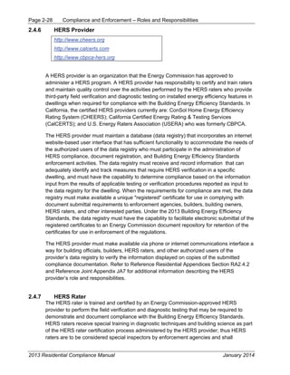 Page 2-28 Compliance and Enforcement – Roles and Responsibilities
2013 Residential Compliance Manual January 2014
2.4.6 HERS Provider
http://www.cheers.org
http://www.calcerts.com
http://www.cbpca-hers.org
A HERS provider is an organization that the Energy Commission has approved to
administer a HERS program. A HERS provider has responsibility to certify and train raters
and maintain quality control over the activities performed by the HERS raters who provide
third-party field verification and diagnostic testing on installed energy efficiency features in
dwellings when required for compliance with the Building Energy Efficiency Standards. In
California, the certified HERS providers currently are: ConSol Home Energy Efficiency
Rating System (CHEERS); California Certified Energy Rating & Testing Services
(CalCERTS); and U.S. Energy Raters Association (USERA) who was formerly CBPCA.
The HERS provider must maintain a database (data registry) that incorporates an internet
website-based user interface that has sufficient functionality to accommodate the needs of
the authorized users of the data registry who must participate in the administration of
HERS compliance, document registration, and Building Energy Efficiency Standards
enforcement activities. The data registry must receive and record information that can
adequately identify and track measures that require HERS verification in a specific
dwelling, and must have the capability to determine compliance based on the information
input from the results of applicable testing or verification procedures reported as input to
the data registry for the dwelling. When the requirements for compliance are met, the data
registry must make available a unique "registered" certificate for use in complying with
document submittal requirements to enforcement agencies, builders, building owners,
HERS raters, and other interested parties. Under the 2013 Building Energy Efficiency
Standards, the data registry must have the capability to facilitate electronic submittal of the
registered certificates to an Energy Commission document repository for retention of the
certificates for use in enforcement of the regulations.
The HERS provider must make available via phone or internet communications interface a
way for building officials, builders, HERS raters, and other authorized users of the
provider’s data registry to verify the information displayed on copies of the submitted
compliance documentation. Refer to Reference Residential Appendices Section RA2.4.2
and Reference Joint Appendix JA7 for additional information describing the HERS
provider’s role and responsibilities.
2.4.7 HERS Rater
The HERS rater is trained and certified by an Energy Commission-approved HERS
provider to perform the field verification and diagnostic testing that may be required to
demonstrate and document compliance with the Building Energy Efficiency Standards.
HERS raters receive special training in diagnostic techniques and building science as part
of the HERS rater certification process administered by the HERS provider; thus HERS
raters are to be considered special inspectors by enforcement agencies and shall
 