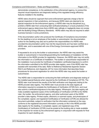 Compliance and Enforcement – Roles and Responsibilities Pages 2-29
2013 Residential Compliance Manual January 2014
demonstrate competence, to the satisfaction of the enforcement agency, to conduct the
required visual inspections and diagnostic testing of the regulated energy efficiency
features installed in the dwelling.
HERS raters should be cognizant that some enforcement agencies charge a fee for
special inspectors in their jurisdictions, and because HERS raters are deemed to be
special inspectors for the enforcement agency, a HERS rater may be disciplined (e.g.,
prohibit a HERS rater from conducting field verifications/testing in a local jurisdiction) if the
enforcement agency determines that a HERS rater willingly or negligently does not comply
with the Building Energy Efficiency Standards. HERS raters may also be required to attain
business licenses in some jurisdictions.
If the documentation author who produced the Certificate of Compliance documentation
for the dwelling is not an employee of the builder or subcontractor, the documentation
author for the dwelling may also act to perform the responsibilities of a HERS rater,
provided the documentation author has met the requirements and has been certified as a
HERS rater, and is associated with one of the Energy Commission-approved HERS
providers.
If requested to do so by the builder or subcontractor, the HERS rater may assist the
builder or subcontractor in transmitting/submitting the Certificate(s) of Installation (CF2R)
information to the HERS provider for registration. However, the HERS rater may not certify
the information on a Certificate of Installation. The builder or subcontractor responsible for
the installation must provide the Certificate of Installation certification/signature to confirm
the information submitted to the HERS provider data registry, even if the HERS rater has
assisted with transmittal of the data. Refer to Reference Residential Appendix Section
RA2.5 and Reference Joint Appendix JA7 for more information that describes these
procedures for document registration for which the HERS rater may assist the builder or
subcontractor.
The HERS rater is responsible for conducting the field verification and diagnostic testing of
the installed special features when required by the Certificate of Compliance (CF1R). The
HERS rater must transmit the results of the field verification and diagnostic testing to the
HERS provider data registry. The HERS rater must provide to the data registry all
information required to complete the Certificate(s) of Verification (CF3R) form, and must
also submit a certification/signature to the data registry. Whereupon, the data registry will
make available registered copies of the Certificate(s) of Verification (CF3R) to the HERS
rater, the builder, the enforcement agency, and other authorized users of the HERS
provider’s data registry. Printed copies, electronic or scanned copies, and photocopies of
the completed, signed, and registered Certificate(s) of Verification (CF3R) are allowed for
document submittals, subject to verification that the information contained on the copy
conforms to the registered document information currently on file in the HERS provider
data registry for the dwelling. A completed, signed, and registered copy of the
Certificate(s) of Verification (CF3R) must be posted at the building site or made available
to the inspector for review by the enforcement agency in conjunction with requests for final
inspection for each dwelling unit.
 