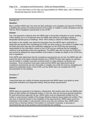Page 2-30 Compliance and Enforcement – Roles and Responsibilities
2013 Residential Compliance Manual January 2014
For more information on the roles and responsibilities for HERS raters, refer to Reference
Residential Appendix Section RA2.4.2.
Example 2-6
Question:
May a certified HERS rater who does the field verification and completes and signs the CF3R for
a dwelling also perform the testing required of the builder or installer to certify compliance with the
Title 24, Part 6 installation requirements on the CF2R?
Answer:
Yes. This approach is allowed when the HERS rater is doing field verification for every dwelling
(100% testing), but it is not allowed when the HERS rater performs verification utilizing a
designated sample group of dwellings. When 100% testing is utilized for HERS verification,
the builder or the installer may utilize the information from the HERS rater's verification or
diagnostic test results when completing the CF2R; but when doing so, the builder or installer must
be aware that when they sign the certification statement on the CF2R they are assuming
responsibility for the information content on the CF2R and are certifying that the installation
conforms to all applicable codes and regulations. The HERS rater may not sign the CF2R form
and cannot be assigned the responsibilities of the builder or installer as stated on the CF2R form
and in regulations.
If the HERS rater determines that the compliance requirements are not met, the HERS rater will
submit the data of the failed verification/testing into a HERS Provider data registry for retention,
and the builder or installer must take corrective action to make whatever corrections are
necessary. Once corrections have been made and the HERS rater determines that all
compliance requirements are met, the builder or installer may certify the work by completing and
signing the applicable section of the CF2R, and the HERS rater can complete the CF3R
documentation for the dwelling.
Example 2-7
Question
I heard that there are conflict-of-interest requirements that HERS raters must abide by when
doing field verification and diagnostic testing. What are these requirements?
Answer
HERS raters are expected to be objective, independent, third parties when they are fulfilling their
duties as field verifiers and diagnostic testers. In this role, they are serving as special inspectors
for local enforcement agencies. By law, HERS raters must be independent entities from the
builder or subcontractor installer of the energy efficiency features being tested and verified. They
can have no financial interest in the installation of the improvements. HERS raters cannot be
employees of the builder or subcontractor whose work they are verifying. Also, HERS raters
cannot have a financial interest in the builder’s or contractor’s business, or advocate or
recommend the use of any product or service that they are verifying.
 