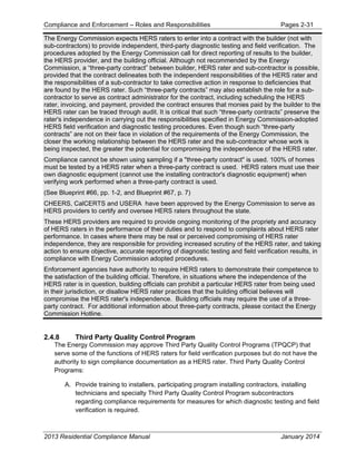 Compliance and Enforcement – Roles and Responsibilities Pages 2-31
2013 Residential Compliance Manual January 2014
The Energy Commission expects HERS raters to enter into a contract with the builder (not with
sub-contractors) to provide independent, third-party diagnostic testing and field verification. The
procedures adopted by the Energy Commission call for direct reporting of results to the builder,
the HERS provider, and the building official. Although not recommended by the Energy
Commission, a “three-party contract” between builder, HERS rater and sub-contractor is possible,
provided that the contract delineates both the independent responsibilities of the HERS rater and
the responsibilities of a sub-contractor to take corrective action in response to deficiencies that
are found by the HERS rater. Such “three-party contracts” may also establish the role for a sub-
contractor to serve as contract administrator for the contract, including scheduling the HERS
rater, invoicing, and payment, provided the contract ensures that monies paid by the builder to the
HERS rater can be traced through audit. It is critical that such “three-party contracts” preserve the
rater's independence in carrying out the responsibilities specified in Energy Commission-adopted
HERS field verification and diagnostic testing procedures. Even though such “three-party
contracts” are not on their face in violation of the requirements of the Energy Commission, the
closer the working relationship between the HERS rater and the sub-contractor whose work is
being inspected, the greater the potential for compromising the independence of the HERS rater.
Compliance cannot be shown using sampling if a "three-party contract" is used. 100% of homes
must be tested by a HERS rater when a three-party contract is used. HERS raters must use their
own diagnostic equipment (cannot use the installing contractor's diagnostic equipment) when
verifying work performed when a three-party contract is used.
(See Blueprint #66, pp. 1-2, and Blueprint #67, p. 7)
CHEERS, CalCERTS and USERA have been approved by the Energy Commission to serve as
HERS providers to certify and oversee HERS raters throughout the state.
These HERS providers are required to provide ongoing monitoring of the propriety and accuracy
of HERS raters in the performance of their duties and to respond to complaints about HERS rater
performance. In cases where there may be real or perceived compromising of HERS rater
independence, they are responsible for providing increased scrutiny of the HERS rater, and taking
action to ensure objective, accurate reporting of diagnostic testing and field verification results, in
compliance with Energy Commission adopted procedures.
Enforcement agencies have authority to require HERS raters to demonstrate their competence to
the satisfaction of the building official. Therefore, in situations where the independence of the
HERS rater is in question, building officials can prohibit a particular HERS rater from being used
in their jurisdiction, or disallow HERS rater practices that the building official believes will
compromise the HERS rater's independence. Building officials may require the use of a three-
party contract. For additional information about three-party contracts, please contact the Energy
Commission Hotline.
2.4.8 Third Party Quality Control Program
The Energy Commission may approve Third Party Quality Control Programs (TPQCP) that
serve some of the functions of HERS raters for field verification purposes but do not have the
authority to sign compliance documentation as a HERS rater. Third Party Quality Control
Programs:
A. Provide training to installers, participating program installing contractors, installing
technicians and specialty Third Party Quality Control Program subcontractors
regarding compliance requirements for measures for which diagnostic testing and field
verification is required.
 