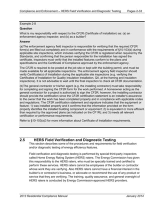 Compliance and Enforcement – HERS Field Verification and Diagnostic Testing Pages 2-33
2013 Residential Compliance Manual January 2014
Example 2-8
Question
What is my responsibility with respect to the CF2R (Certificate of Installation) as: (a) an
enforcement agency inspector; and (b) as a builder?
Answer
(a)The enforcement agency field inspector is responsible for verifying that the required CF2R
form(s) are filled out completely and in conformance with the requirements of §10-103(d) during
applicable site inspections, which includes verifying the CF2R is registered when required by the
Standards, and confirming that the person responsible for the installation has signed the
certificate. Inspectors must verify that the installed features conform to the plans and
specifications and the Certificate of Compliance approved by the enforcement agency.
The CF2R is required to be posted at the job site or kept with the building permit, and must be
made available for all applicable inspections. The enforcement agency field inspector should
verify Certificate(s) of Installation during the applicable site inspections (e.g. verifying the
Certificates of Installation for Quality Insulation Installation, QII, at the framing and insulation
inspections). It is not advisable to wait until the final inspection to check all CF2R documentation.
(b)The general contractor or his/her agent (e.g. the installing contractor) must take responsibility
for completing and signing the CF2R form for the work performed. A homeowner acting as the
general contractor for a project is authorized to sign the CF2R; however, the installing contractor
should provide the certification since the CF2R certification statement is an installer’s assurance
to the owner that the work has been completed properly and in compliance with applicable codes
and regulations. The CF2R certification statement and signature indicates that the equipment or
feature: 1) was installed properly and it confirms that the information provided on the form
properly identifies the installed building component or equipment; 2) is equivalent or more efficient
than required by the approved plans (as indicated on the CF1R); and 3) meets all relevant
certification or performance requirements.
Refer to §10-103(a)3 for more information about Certificate of Installation requirements.
2.5 HERS Field Verification and Diagnostic Testing
This section describes some of the procedures and requirements for field verification
and/or diagnostic testing of energy efficiency features.
Field verification and diagnostic testing is performed by special third-party inspectors
called Home Energy Rating System (HERS) raters. The Energy Commission has given
this responsibility to the HERS raters, who must be specially trained and certified to
perform these services. HERS raters cannot be employees of the builder or contractor
whose work they are verifying. Also HERS raters cannot have a financial interest in the
builder’s or contractor’s business, or advocate or recommend the use of any product or
service that they are verifying. The training, quality assurance, and general oversight of
HERS raters is conducted by Energy Commission-approved HERS providers.
 