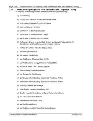 Page 2-34 Compliance and Enforcement – HERS Field Verification and Diagnostic Testing
2013 Residential Compliance Manual January 2014
2.5.1 Measures Requiring HERS Field Verification and Diagnostic Testing
The following features require field verification and/or diagnostic testing:
a) Duct Sealing
b) Supply Duct Location, Surface Area and R-Value
c) Low Leakage Ducts in Conditioned Space
d) Low Leakage Air Handlers
e) Verification of Return Duct Design
f) Verification of Air Filter Device Design
g) Verification of Bypass Duct Prohibition
h) Refrigerant Charge in ducted Split System and ducted Packaged Unit Air
Conditioners and Heat Pumps, and mini-split systems
i) Refrigerant Charge Indicator Display (CID)
j) Verified System Airflow
k) Air Handler Fan Efficacy
l) Verified Energy Efficiency Ratio (EER)
m) Verified Seasonal Energy Efficiency Ratio (SEER)
n) Maximum Rated Total Cooling Capacity
o) Evaporatively Cooled Condensers
p) Ice Storage Air Conditioners
q) Continuous Whole-Building Mechanical Ventilation Airflow
r) Intermittent Whole-Building Mechanical Ventilation Airflow
s) Building Envelope Air Leakage
t) High Quality Insulation Installation (QII)
u) Quality Insulation Installation for Spray Polyurethane Foam
v) PV Field Verification Protocol
w) Verified Pipe Insulation Credit
x) Verified Parallel Piping
y) Verified Compact Hot Water Distribution System
 