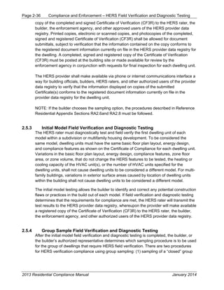 Page 2-36 Compliance and Enforcement – HERS Field Verification and Diagnostic Testing
2013 Residential Compliance Manual January 2014
copy of the completed and signed Certificate of Verification (CF3R) to the HERS rater, the
builder, the enforcement agency, and other approved users of the HERS provider data
registry. Printed copies, electronic or scanned copies, and photocopies of the completed,
signed and registered Certificate of Verification (CF3R) shall be allowed for document
submittals, subject to verification that the information contained on the copy conforms to
the registered document information currently on file in the HERS provider data registry for
the dwelling. A completed, signed and registered copy of the Certificate of Verification
(CF3R) must be posted at the building site or made available for review by the
enforcement agency in conjunction with requests for final inspection for each dwelling unit.
The HERS provider shall make available via phone or internet communications interface a
way for building officials, builders, HERS raters, and other authorized users of the provider
data registry to verify that the information displayed on copies of the submitted
Certificate(s) conforms to the registered document information currently on file in the
provider data registry for the dwelling unit.
NOTE: If the builder chooses the sampling option, the procedures described in Reference
Residential Appendix Sections RA2.6and RA2.8 must be followed.
2.5.3 Initial Model Field Verification and Diagnostic Testing
The HERS rater must diagnostically test and field verify the first dwelling unit of each
model within a subdivision or multifamily housing development. To be considered the
same model, dwelling units must have the same basic floor plan layout, energy design,
and compliance features as shown on the Certificate of Compliance for each dwelling unit.
Variations in the basic floor plan layout, energy design, compliance features, zone floor
area, or zone volume, that do not change the HERS features to be tested, the heating or
cooling capacity of the HVAC unit(s), or the number of HVAC units specified for the
dwelling units, shall not cause dwelling units to be considered a different model. For multi-
family buildings, variations in exterior surface areas caused by location of dwelling units
within the building shall not cause dwelling units to be considered a different model.
The initial model testing allows the builder to identify and correct any potential construction
flaws or practices in the build out of each model. If field verification and diagnostic testing
determines that the requirements for compliance are met, the HERS rater will transmit the
test results to the HERS provider data registry, whereupon the provider will make available
a registered copy of the Certificate of Verification (CF3R) to the HERS rater, the builder,
the enforcement agency, and other authorized users of the HERS provider data registry.
2.5.4 Group Sample Field Verification and Diagnostic Testing
After the initial model field verification and diagnostic testing is completed, the builder, or
the builder’s authorized representative determines which sampling procedure is to be used
for the group of dwellings that require HERS field verification. There are two procedures
for HERS verification compliance using group sampling: (1) sampling of a “closed” group
 