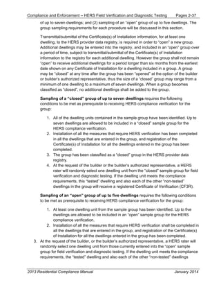 Compliance and Enforcement – HERS Field Verification and Diagnostic Testing Pages 2-37
2013 Residential Compliance Manual January 2014
of up to seven dwellings; and (2) sampling of an “open” group of up to five dwellings. The
group sampling requirements for each procedure will be discussed in this section.
Transmittal/submittal of the Certificate(s) of Installation information, for at least one
dwelling, to the HERS provider data registry, is required in order to “open” a new group.
Additional dwellings may be entered into the registry, and included in an “open” group over
a period of time, subject to transmittal/submittal of the Certificate(s) of Installation
information to the registry for each additional dwelling. However the group shall not remain
“open” to receive additional dwellings for a period longer than six months from the earliest
date shown on any Certificate of Installation for a dwelling included in a group. A group
may be “closed” at any time after the group has been “opened” at the option of the builder
or builder’s authorized representative, thus the size of a “closed” group may range from a
minimum of one dwelling to a maximum of seven dwellings. When a group becomes
classified as “closed”, no additional dwellings shall be added to the group.
Sampling of a “closed” group of up to seven dwellings requires the following
conditions to be met as prerequisite to receiving HERS compliance verification for the
group:
1. All of the dwelling units contained in the sample group have been identified. Up to
seven dwellings are allowed to be included in a “closed” sample group for the
HERS compliance verification.
2. Installation of all the measures that require HERS verification has been completed
in all the dwellings that are entered in the group, and registration of the
Certificate(s) of Installation for all the dwellings entered in the group has been
completed.
3. The group has been classified as a “closed” group in the HERS provider data
registry.
4. At the request of the builder or the builder’s authorized representative, a HERS
rater will randomly select one dwelling unit from the “closed” sample group for field
verification and diagnostic testing. If the dwelling unit meets the compliance
requirements, this “tested” dwelling and also each of the other “non-tested”
dwellings in the group will receive a registered Certificate of Verification (CF3R).
Sampling of an “open” group of up to five dwellings requires the following conditions
to be met as prerequisite to receiving HERS compliance verification for the group:
1. At least one dwelling unit from the sample group has been identified. Up to five
dwellings are allowed to be included in an “open” sample group for the HERS
compliance verification.
2. Installation of all the measures that require HERS verification shall be completed in
all the dwellings that are entered in the group, and registration of the Certificate(s)
of Installation for all the dwellings entered in the group has been completed.
3. At the request of the builder, or the builder’s authorized representative, a HERS rater will
randomly select one dwelling unit from those currently entered into the “open” sample
group for field verification and diagnostic testing. If the dwelling unit meets the compliance
requirements, the “tested” dwelling and also each of the other “non-tested” dwellings
 