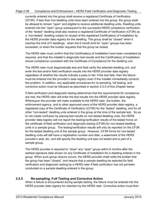 Page 2-38 Compliance and Enforcement – HERS Field Verification and Diagnostic Testing
2013 Residential Compliance Manual January 2014
currently entered into the group shall receive a registered Certificate of Verification
(CF3R). If less than five dwelling units have been entered into the group, the group shall
be allowed to remain “open” and eligible to receive additional dwelling units. Dwelling units
entered into the “open” group subsequent to the successful HERS compliance verification
of the “tested” dwelling shall also receive a registered Certificate of Verification (CF3R) as
a “non-tested” dwelling subject to receipt of the registered Certificate(s) of Installation by
the HERS provider data registry for the dwelling. The group shall be “closed” when it
reaches the limit of 5 dwellings, when the 6 month limit for “open” groups has been
exceeded, or when the builder requests that the group be closed.
The HERS rater must confirm that the Certificate(s) of Installation have been completed as
required, and that the installer’s diagnostic test results and the Certificate(s) of Installation
shows compliance consistent with the Certificate of Compliance for the dwelling unit.
The HERS rater must diagnostically test and field verify the selected dwelling unit, and
enter the test and/or field verification results into the HERS provider data registry
regardless of whether the results indicate a pass or fail. If the test fails, then the failure
must be entered into the provider’s data registry even if the installer immediately corrects
the problem. In addition, any applicable procedures for re-sampling, full testing, and
corrective action must be followed as described in section 2.5.5 of this Chapter below.
If field verification and diagnostic testing determines that the requirements for compliance
are met, the HERS rater will enter the test results into the HERS provider data registry.
Whereupon the provider will make available to the HERS rater, the builder, the
enforcement agency, and to other approved users of the HERS provider data registry, a
registered copy of the Certificate of Verification (CF3R) for the “tested” dwelling, and for all
other “non-tested” dwelling units entered in the group at the time of the sample test. So as
to not create confusion by placing test results on non-tested dwelling units, the HERS
provider data registry will not report the testing/verification results of the tested home on
the certificate of field verification and diagnostic testing (CF3R) for non-tested dwelling
units in a sample group. The testing/verification results will only be reported on the CF3R
for the tested dwelling unit of the sample group. However, CF3R forms for non-tested
dwelling units will still have a registration number and date, a watermark of the HERS
provider’s seal, etc. and will specify the dwelling unit was not tested and is part of a
sample group.
The HERS provider is required to “close“ any “open” group within 6 months after the
earliest signature date shown on any Certificate of Installation for a dwelling entered in the
group. When such group closure occurs, the HERS provider shall notify the builder that
the group has been “closed,“ and require that a sample dwelling be selected for field
verification and diagnostic testing by a HERS rater if field verification has not yet been
conducted on a sample dwelling entered in the group.
2.5.5 Re-sampling, Full Testing and Corrective Action
When a failure is encountered during sample testing, the failure must be entered into the
HERS provider data registry for retention by the HERS rater. Corrective action must then
 