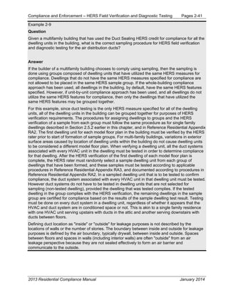 Compliance and Enforcement – HERS Field Verification and Diagnostic Testing Pages 2-41
2013 Residential Compliance Manual January 2014
Example 2-9
Question
Given a multifamily building that has used the Duct Sealing HERS credit for compliance for all the
dwelling units in the building, what is the correct sampling procedure for HERS field verification
and diagnostic testing for the air distribution ducts?
Answer
If the builder of a multifamily building chooses to comply using sampling, then the sampling is
done using groups composed of dwelling units that have utilized the same HERS measures for
compliance. Dwellings that do not have the same HERS measures specified for compliance are
not allowed to be placed in the same HERS sample group. If the whole-building compliance
approach has been used, all dwellings in the building, by default, have the same HERS features
specified. However, if unit-by-unit compliance approach has been used, and all dwellings do not
utilize the same HERS features for compliance, then only the dwellings that have utilized the
same HERS features may be grouped together.
For this example, since duct testing is the only HERS measure specified for all of the dwelling
units, all of the dwelling units in the building can be grouped together for purposes of HERS
verification requirements. The procedures for assigning dwellings to groups and the HERS
verification of a sample from each group must follow the same procedure as for single family
dwellings described in Section 2.5.2 earlier in this chapter, and in Reference Residential Appendix
RA2. The first dwelling unit for each model floor plan in the building must be verified by the HERS
rater prior to start of formation of sample groups. For multi-family buildings, variations in exterior
surface areas caused by location of dwelling units within the building do not cause dwelling units
to be considered a different model floor plan. When verifying a dwelling unit, all the duct systems
associated with every HVAC unit in the dwelling must be tested in order to determine compliance
for that dwelling. After the HERS verification of the first dwelling of each model floor plan is
complete, the HERS rater must randomly select a sample dwelling unit from each group of
dwellings that have been formed, and these samples must be tested according to applicable
procedures in Reference Residential Appendix RA3, and documented according to procedures in
Reference Residential Appendix RA2. In a sampled dwelling unit that is to be tested to confirm
compliance, the duct system associated with every HVAC unit in that dwelling unit must be tested.
However duct systems do not have to be tested in dwelling units that are not selected for
sampling (non-tested dwelling), provided the dwelling that was tested complies. If the tested
dwelling in the group complies with the HERS verification, the remaining dwellings in the sample
group are certified for compliance based on the results of the sample dwelling test result. Testing
must be done on every duct system in a dwelling unit, regardless of whether it appears that the
HVAC and duct system are in conditioned space or not. This is akin to a single family residence
with one HVAC unit serving upstairs with ducts in the attic and another serving downstairs with
ducts between floors.
Defining duct location as "inside" or "outside" for leakage purposes is not described by the
locations of walls or the number of stories. The boundary between inside and outside for leakage
purposes is defined by the air boundary, typically drywall, between inside and outside. Spaces
between floors and spaces in walls (including interior walls) are often "outside" from an air
leakage perspective because they are not sealed effectively to form an air barrier and
communicate to the outside.
 