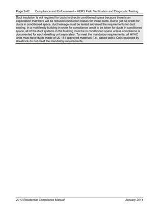 Page 2-42 Compliance and Enforcement – HERS Field Verification and Diagnostic Testing
2013 Residential Compliance Manual January 2014
Duct insulation is not required for ducts in directly conditioned space because there is an
expectation that there will be reduced conduction losses for these ducts. But to get full credit for
ducts in conditioned space, duct leakage must be tested and meet the requirements for duct
sealing. In a multifamily building in order for compliance credit to be taken for ducts in conditioned
space, all of the duct systems in the building must be in conditioned space unless compliance is
documented for each dwelling unit separately. To meet the mandatory requirements, all HVAC
units must have ducts made of UL 181 approved materials (i.e., cased coils). Coils enclosed by
sheetrock do not meet the mandatory requirements.
 