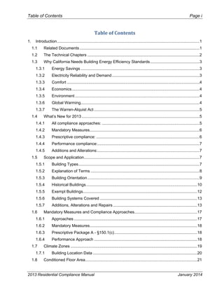Table of Contents Page i
2013 Residential Compliance Manual January 2014
Table of Contents 
1.  Introduction...............................................................................................................................1 
1.1  Related Documents...........................................................................................................1 
1.2  The Technical Chapters ....................................................................................................2 
1.3  Why California Needs Building Energy Efficiency Standards............................................3 
1.3.1  Energy Savings ..........................................................................................................3 
1.3.2  Electricity Reliability and Demand..............................................................................3 
1.3.3  Comfort ......................................................................................................................4 
1.3.4  Economics..................................................................................................................4 
1.3.5  Environment ...............................................................................................................4 
1.3.6  Global Warming..........................................................................................................4 
1.3.7  The Warren-Alquist Act ..............................................................................................5 
1.4  What’s New for 2013 .........................................................................................................5 
1.4.1  All compliance approaches: .......................................................................................5 
1.4.2  Mandatory Measures..................................................................................................6 
1.4.3  Prescriptive compliance: ............................................................................................6 
1.4.4  Performance compliance:...........................................................................................7 
1.4.5  Additions and Alterations:...........................................................................................7 
1.5  Scope and Application.......................................................................................................7 
1.5.1  Building Types............................................................................................................7 
1.5.2  Explanation of Terms .................................................................................................8 
1.5.3  Building Orientation....................................................................................................9 
1.5.4  Historical Buildings...................................................................................................10 
1.5.5  Exempt Buildings......................................................................................................12 
1.5.6  Building Systems Covered .......................................................................................13 
1.5.7  Additions, Alterations and Repairs ...........................................................................13 
1.6  Mandatory Measures and Compliance Approaches........................................................17 
1.6.1  Approaches ..............................................................................................................17 
1.6.2  Mandatory Measures................................................................................................18 
1.6.3  Prescriptive Package A - §150.1(c)..........................................................................18 
1.6.4  Performance Approach ............................................................................................18 
1.7  Climate Zones .................................................................................................................19 
1.7.1  Building Location Data .............................................................................................20 
1.8  Conditioned Floor Area....................................................................................................21 
 