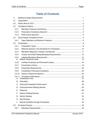 Table of Contents Page i
Table of Contents
3. Building Envelope Requirements 1
3.1 Organization ................................................................................................................... 1
3.2 What’s New for 2013 ...................................................................................................... 2
3.3 Compliance Options ....................................................................................................... 2
3.3.1 Mandatory Features and Devices ............................................................................ 3
3.3.2 Prescriptive Compliance Approach .......................................................................... 3
3.3.3 Performance Approach............................................................................................ 4
3.4 Key Envelope Compliance Terms................................................................................... 4
3.4.1 Vapor Retarders and Moisture Protection ................................................................ 5
3.5 Fenestration.................................................................................................................... 8
3.5.1 Fenestration Types.................................................................................................. 8
3.5.2 Relevant Sections in the Standards for Fenestration ............................................. 10
3.5.3 Mandatory Measures, Features, and Devices........................................................ 11
3.5.4 U-factor and SHGC Rating Mandatory Requirements............................................ 12
3.5.5 Labeling Mandatory Requirements ........................................................................ 14
A. Default Temporary Label 14
3.5.6 Certified Temporary and Permanent Labels........................................................... 15
3.5.7 Fenestration U-factor............................................................................................. 19
3.5.8 Prescriptive Requirements..................................................................................... 20
3.5.9 Fenestration Prescriptive Exceptions..................................................................... 20
3.5.10 Dynamic Glazing Compliance................................................................................ 24
3.5.11 Compliance Alternatives ........................................................................................ 27
A. Fenestration Area 27
B. Orientation .28
C. Improved Fenestration Performance 28
D. Fixed permanent Shading Devices ...29
E. Reserved ...29
F. Exterior Shading Devices ...31
G. Interior Shading 33
H. Bay Windows 33
I. Natural Ventilation through Fenestration . 33
3.6 Envelope Features........................................................................................................ 34
3.6.1 Mandatory Requirements....................................................................................... 34
2013 Residential Compliance Manual January 2014
 