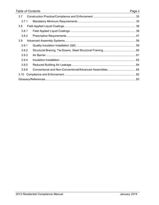 Table of Contents Page ii
3.7 Construction Practice/Compliance and Enforcement .................................................... 35
3.7.1 Mandatory Minimum Requirements ....................................................................... 35
3.8 Field Applied Liquid Coatings........................................................................................ 38
3.8.1 Field Applied Liquid Coatings ................................................................................ 38
3.8.2 Prescriptive Requirements..................................................................................... 47
3.9 Advanced Assembly Systems....................................................................................... 59
3.9.1 Quality Insulation Installation (QII) ......................................................................... 59
3.9.2 Structural Bracing, Tie-Downs, Steel Structural Framing ....................................... 60
3.9.3 Air Barrier .............................................................................................................. 61
3.9.4 Insulation Installation ............................................................................................. 62
3.9.5 Reduced Building Air Leakage............................................................................... 64
3.9.6 Conventional and Non-Conventional/Advanced Assemblies.................................. 65
3.10 Compliance and Enforcement ....................................................................................... 82
Glossary/References............................................................................................................... 83
2013 Residential Compliance Manual January 2014
 