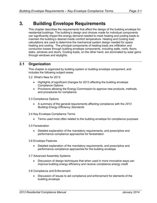 Building Envelope Requirements – Key Envelope Compliance Terms Page 3-1
3. Building Envelope Requirements
This chapter describes the requirements that affect the design of the building envelope for
residential buildings. The building’s design and choices made for individual components
can significantly impact the energy demand needed to meet heating and cooling loads to
maintain the building’s desired inside comfort temperature. Heating and Cooling load
calculations are used to determine the mechanical system design needed for space
heating and cooling. The principal components of heating loads are infiltration and
conduction losses through building envelope components, including walls, roofs, floors,
slabs, windows and doors. Cooling loads, on the other hand, are dominated by solar gains
through windows and skylights.
3.1 Organization
This chapter is organized by building system or building envelope component, and
includes the following subject areas:
3.2 What’s New for 2013
• Highlights of significant changes for 2013 affecting the building envelope
Compliance Options
• Provisions allowing the Energy Commission to approve new products, methods,
and procedures for compliance
3.3 Compliance Options
• A summary of the general requirements affecting compliance with the 2013
Building Energy Efficiency Standards
3.4 Key Envelope Compliance Terms
• Terms used most often related to the building envelope for compliance purposes
3.5 Fenestration
• Detailed explanation of the mandatory requirements, and prescriptive and
performance compliance approaches for fenestration
3.6 Envelope Features
• Detailed explanation of the mandatory requirements, and prescriptive and
performance compliance approaches for the building envelope
3.7 Advanced Assembly Systems
• Discussion of design techniques that when used in more innovative ways can
improve building energy efficiency and receive compliance energy credit
3.8 Compliance and Enforcement
• Discussion of issues to aid compliance and enforcement for elements of the
building envelope
2013 Residential Compliance Manual January 2014
 