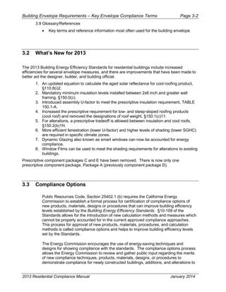 Building Envelope Requirements – Key Envelope Compliance Terms Page 3-2
3.9 Glossary/References
• Key terms and reference information most often used for the building envelope
3.2 What’s New for 2013
The 2013 Building Energy Efficiency Standards for residential buildings include increased
efficiencies for several envelope measures, and there are improvements that have been made to
better aid the designer, builder, and building official.
1. An updated equation to calculate the aged solar reflectance for cool roofing product,
§110.8(i)2.
2. Mandatory minimum insulation levels installed between 2x6 inch and greater wall
framing, §150.0(c).
3. Introduced assembly U-factor to meet the prescriptive insulation requirement, TABLE
150.1-A.
4. Increased the prescriptive requirement for low- and steep-sloped roofing products
(cool roof) and removed the designations of roof weight, §150.1(c)11.
5. For alterations, a prescriptive tradeoff is allowed between insulation and cool roofs,
§150.2(b)1H.
6. More efficient fenestration (lower U-factor) and higher levels of shading (lower SGHC)
are required in specific climate zones.
7. Dynamic Glazing also known as smart windows can now be accounted for energy
compliance.
8. Window Films can be used to meet the shading requirements for alterations to existing
buildings.
Prescriptive component packages C and E have been removed. There is now only one
prescriptive component package, Package A (previously component package D).
3.3 Compliance Options
Public Resources Code, Section 25402.1 (b) requires the California Energy
Commission to establish a formal process for certification of compliance options of
new products, materials, designs or procedures that can improve building efficiency
levels established by the Building Energy Efficiency Standards. §10-109 of the
Standards allows for the introduction of new calculation methods and measures which
cannot be properly accounted for in the current approved compliance approaches.
This process for approval of new products, materials, procedures, and calculation
methods is called compliance options and helps to improve building efficiency levels
set by the Standards.
The Energy Commission encourages the use of energy-saving techniques and
designs for showing compliance with the standards. The compliance options process
allows the Energy Commission to review and gather public input regarding the merits
of new compliance techniques, products, materials, designs, or procedures to
demonstrate compliance for newly constructed buildings, additions, and alterations to
2013 Residential Compliance Manual January 2014
 